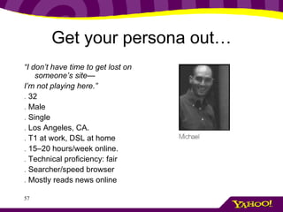 Get your persona out… “ I don’t have time to get lost on someone’s site— I’m not playing here.” .  32 .  Male .  Single .  Los Angeles, CA. .  T1 at work, DSL at home .  15–20 hours/week online. .  Technical proficiency: fair .  Searcher/speed browser .  Mostly reads news online 