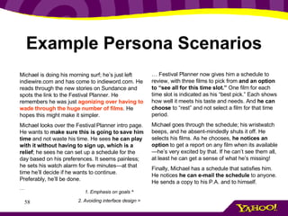 Example Persona Scenarios Michael is doing his morning surf; he’s just left indiewire.com and has come to indieword.com. He reads through the new stories on Sundance and spots the link to the Festival Planner. He remembers he was just  agonizing over having to wade through the huge number of films . He hopes this might make it simpler. Michael looks over the Festival Planner intro page. He wants to  make sure this is going to save him time  and not waste his time. He sees  he can play with it without having to sign up, which is a relief ; he sees he can set up a schedule for the day based on his preferences. It seems painless; he sets his watch alarm for five minutes—at that time he’ll decide if he wants to continue. Preferably, he’ll be done. … …  Festival Planner now gives him a schedule to review, with three films to pick from  and an option to “see all for this time slot.”  One film for each time slot is indicated as his “best pick.” Each shows how well it meets his taste and needs. And  he can choose  to “rest” and not select a film for that time period. Michael goes through the schedule; his wristwatch beeps, and he absent-mindedly shuts it off. He selects his films. As he chooses,  he notices an option  to get a report on any film when its available—he’s very excited by that. If he can’t see them all, at least he can get a sense of what he’s missing! Finally, Michael has a schedule that satisfies him. He notices  he can e-mail the schedule  to anyone. He sends a copy to his P.A. and to himself. 1. Emphasis on goals ^ 2. Avoiding interface design > 