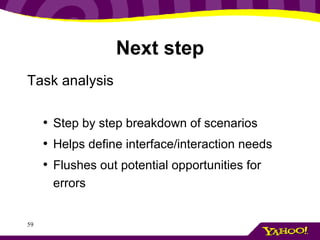 Next step Task analysis Step by step breakdown of scenarios Helps define interface/interaction needs Flushes out potential opportunities for errors 