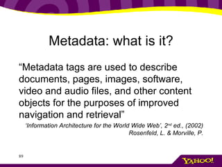Metadata: what is it? “ Metadata tags are used to describe documents, pages, images, software, video and audio files, and other content objects for the purposes of improved navigation and retrieval” ‘ Information Architecture for the World Wide Web’, 2 nd  ed., (2002) Rosenfeld, L. & Morville, P. 