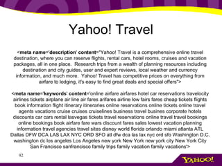 Yahoo! Travel < meta name =' description '  content ="Yahoo! Travel is a comprehensive online travel destination, where you can reserve flights, rental cars, hotel rooms, cruises and vacation packages, all in one place.  Research trips from a wealth of planning resources including destination and city guides, user and expert reviews, local weather and currency information, and much more.  Yahoo! Travel has competitive prices on everything from airfare to lodging, it's easy to find great deals and special offers"> < meta name =' keywords '  content ='online airfare airfares hotel car reservations travelocity airlines tickets airplane air line air fares arifares airline low fairs fares cheap tickets flights book information flight itinerary itineraries online reservations online tickets online travel agents vacations cruise cruises cruiselines business travel busines corporate hotels discounts car cars rental lasvegas tickets travel reservations online travel travel bookings online bookings book airfare fare wars discount fares sales lowest vacation planning information travel agencies travel sites disney world florida orlando miami atlanta ATL Dallas DFW DCA LAS LAX NYC ORD SFO atl dfw dca las lax nyc ord sfo Washington D.C. washington dc los angeles Los Angeles new york New York new york city New York City San Francisco sanfrancisco family trips family vacation family vacations'> 