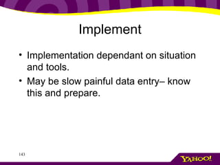 Implement <ul><li>Implementation dependant on situation and tools. </li></ul><ul><li>May be slow painful data entry– know ...