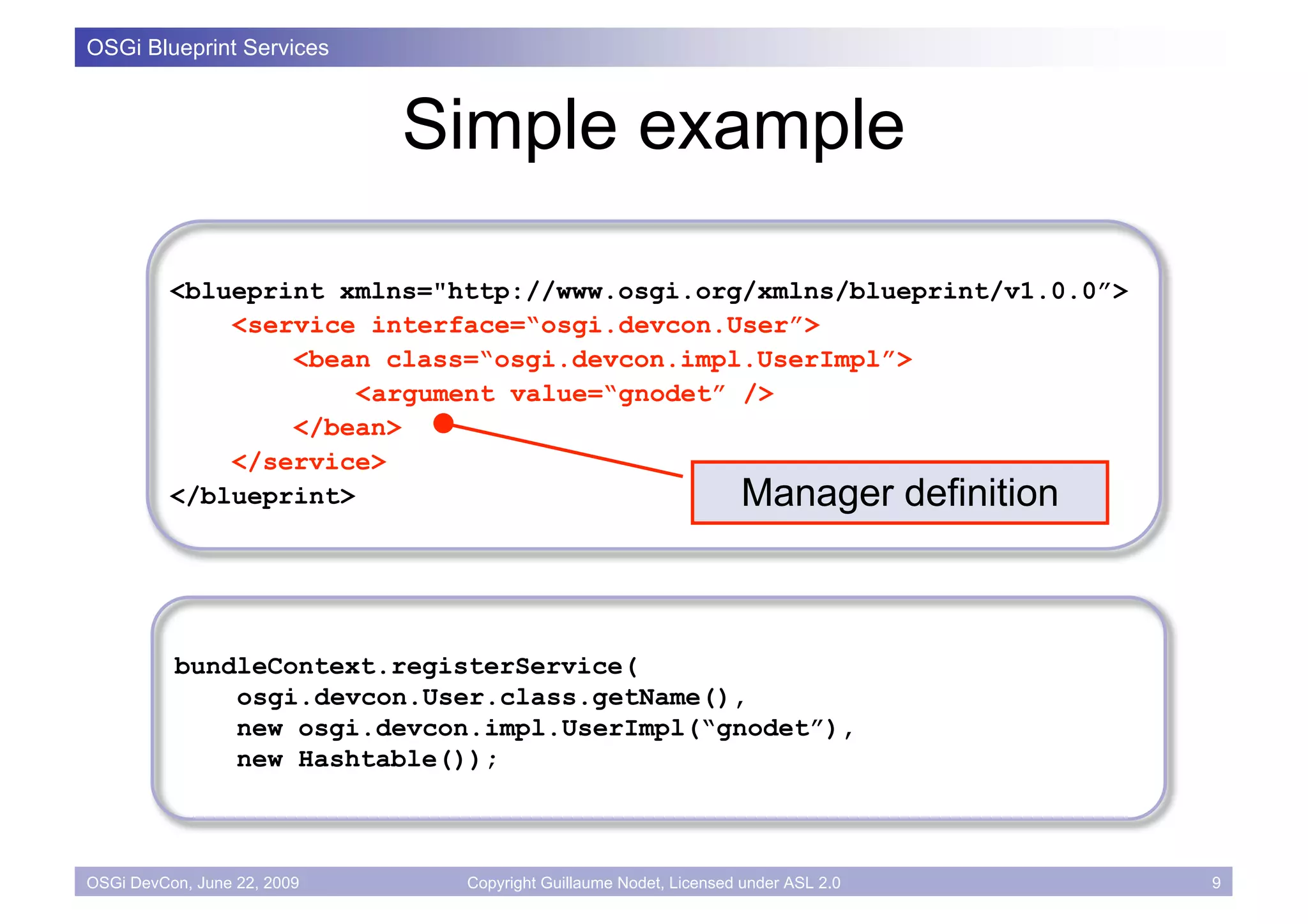 OSGi Blueprint Services



                             Simple example

          <blueprint xmlns="http://www.osgi.org/xmlns/blueprint/v1.0.0”>
              <service interface=“osgi.devcon.User”>
                  <bean class=“osgi.devcon.impl.UserImpl”>
                       <argument value=“gnodet” />
                  </bean>
              </service>
          </blueprint>                          Manager definition



          bundleContext.registerService(
              osgi.devcon.User.class.getName(),
              new osgi.devcon.impl.UserImpl(“gnodet”),
              new Hashtable());



OSGi DevCon, June 22, 2009    Copyright Guillaume Nodet, Licensed under ASL 2.0   9
 