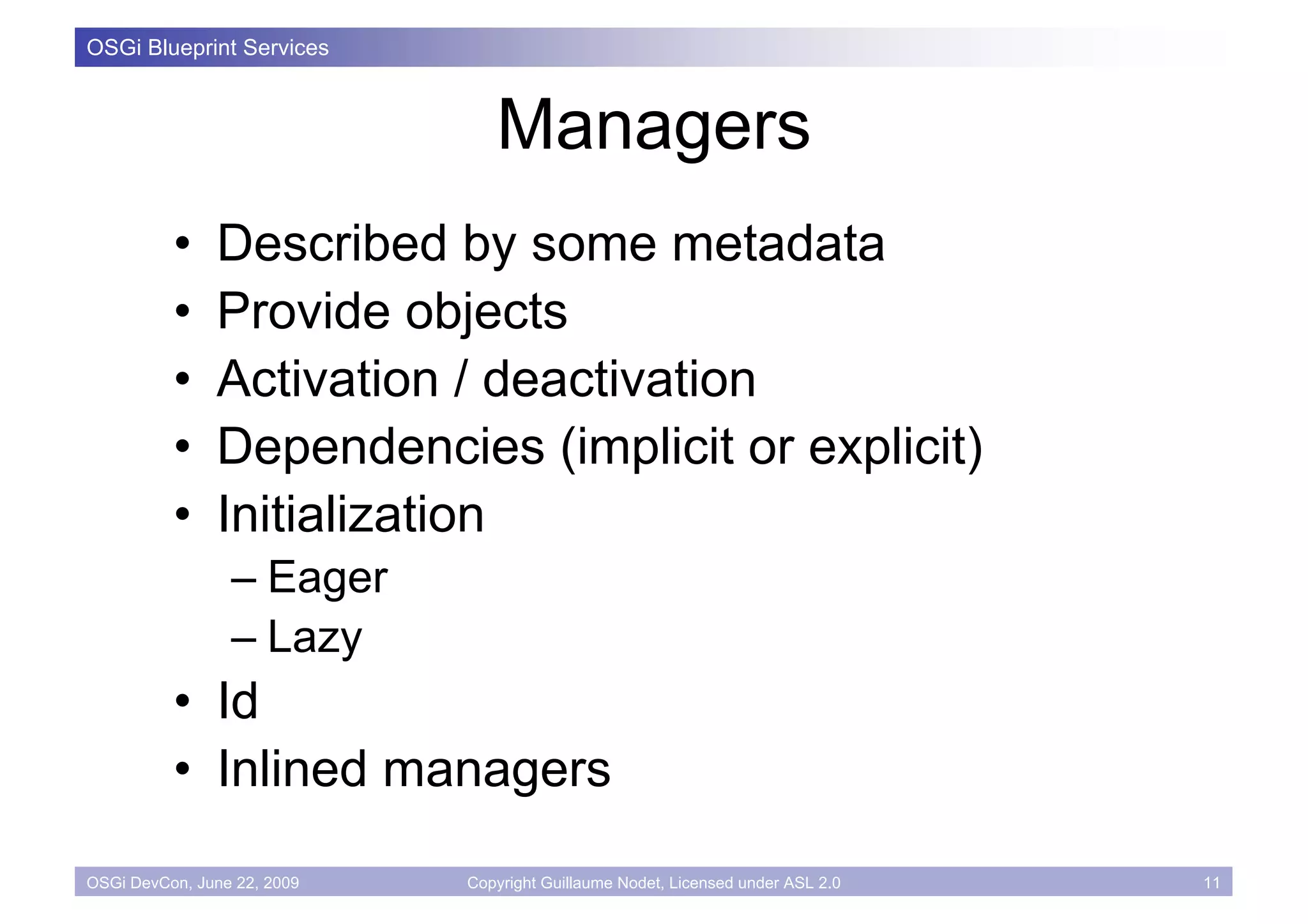 OSGi Blueprint Services



                                Managers
          •    Described by some metadata
          •    Provide objects
          •    Activation / deactivation
          •    Dependencies (implicit or explicit)
          •    Initialization
                 – Eager
                 – Lazy
          • Id
          • Inlined managers
OSGi DevCon, June 22, 2009   Copyright Guillaume Nodet, Licensed under ASL 2.0   11
 