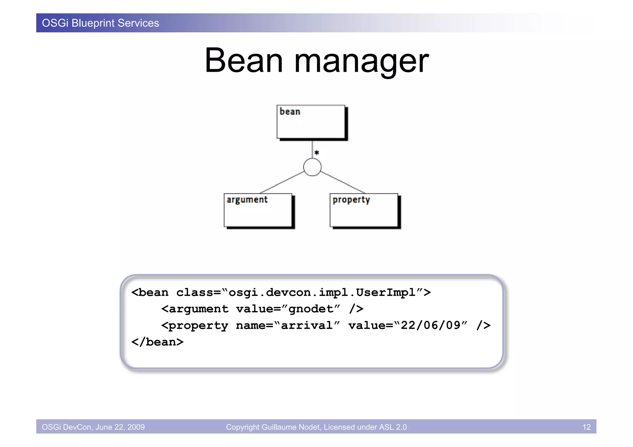 OSGi Blueprint Services



                               Bean manager




                      <bean class=“osgi.devcon.impl.UserImpl”>
                          <argument value=”gnodet” />
                          <property name=“arrival” value=“22/06/09” />
                      </bean>




OSGi DevCon, June 22, 2009        Copyright Guillaume Nodet, Licensed under ASL 2.0   12
 