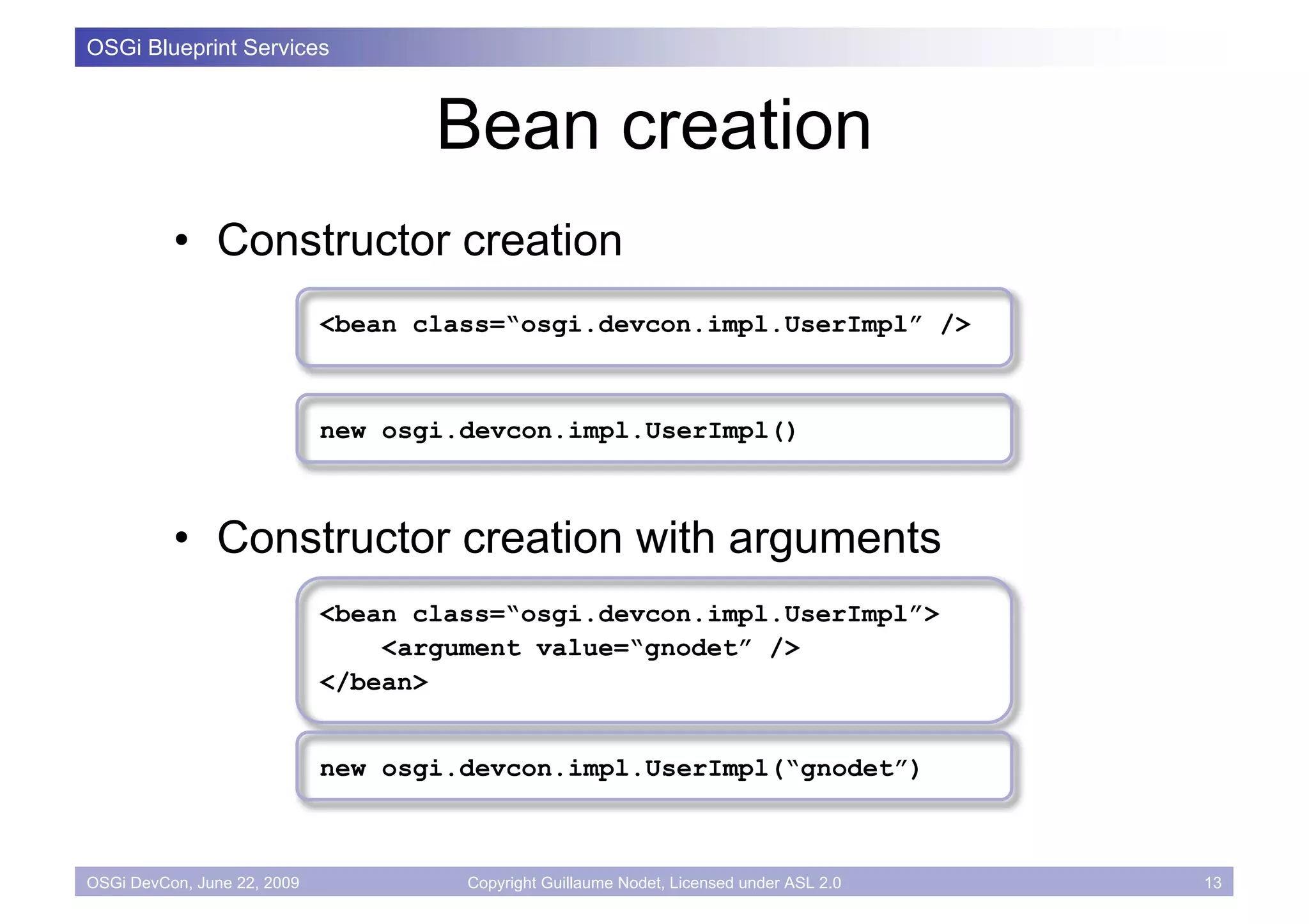 OSGi Blueprint Services



                                    Bean creation
          • Constructor creation
                             <bean class=“osgi.devcon.impl.UserImpl” />



                             new osgi.devcon.impl.UserImpl()



          • Constructor creation with arguments
                             <bean class=“osgi.devcon.impl.UserImpl”>
                                 <argument value=“gnodet” />
                             </bean>


                             new osgi.devcon.impl.UserImpl(“gnodet”)



OSGi DevCon, June 22, 2009            Copyright Guillaume Nodet, Licensed under ASL 2.0   13
 