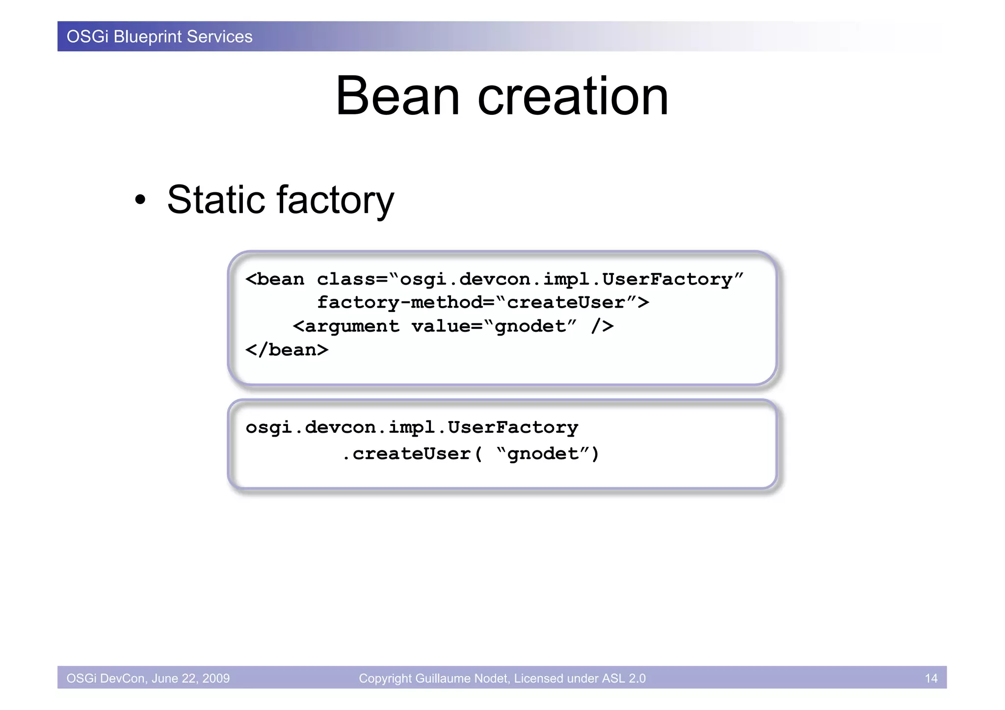 OSGi Blueprint Services



                                    Bean creation
          • Static factory
                             <bean class=“osgi.devcon.impl.UserFactory”
                                   factory-method=“createUser”>
                                 <argument value=“gnodet” />
                             </bean>


                             osgi.devcon.impl.UserFactory
                                     .createUser( “gnodet”)




OSGi DevCon, June 22, 2009            Copyright Guillaume Nodet, Licensed under ASL 2.0   14
 