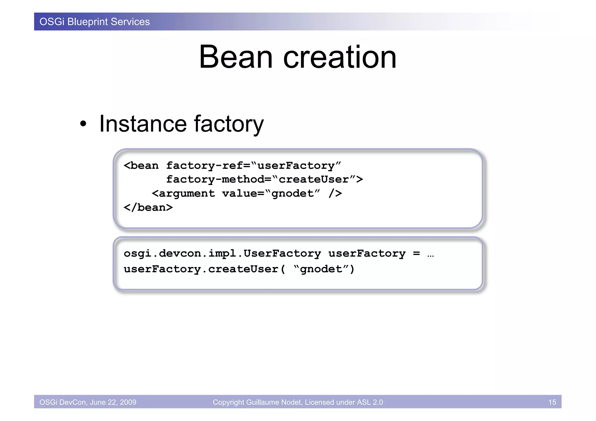 OSGi Blueprint Services



                                Bean creation
          • Instance factory
                      <bean factory-ref=“userFactory”
                            factory-method=“createUser”>
                          <argument value=“gnodet” />
                      </bean>


                      osgi.devcon.impl.UserFactory userFactory = …
                      userFactory.createUser( “gnodet”)




OSGi DevCon, June 22, 2009        Copyright Guillaume Nodet, Licensed under ASL 2.0   15
 