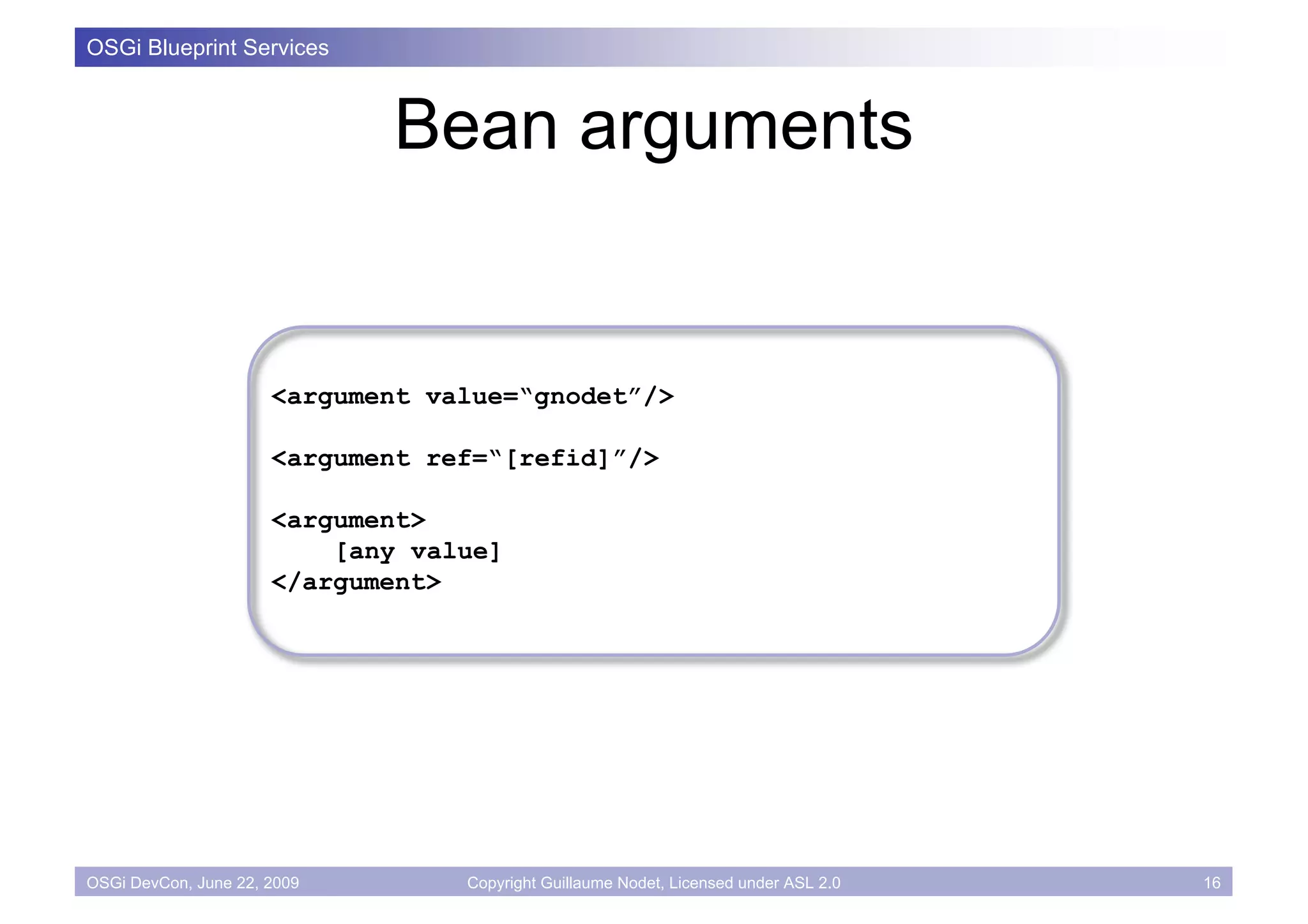 OSGi Blueprint Services



                             Bean arguments


                      <argument value=“gnodet”/>

                      <argument ref=“[refid]”/>

                      <argument>
                          [any value]
                      </argument>




OSGi DevCon, June 22, 2009        Copyright Guillaume Nodet, Licensed under ASL 2.0   16
 