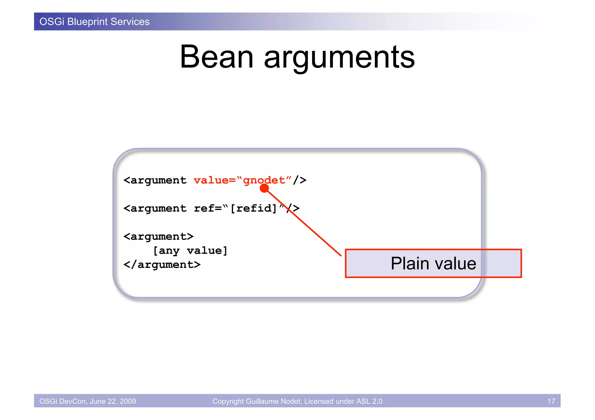 OSGi Blueprint Services



                             Bean arguments


                      <argument value=“gnodet”/>

                      <argument ref=“[refid]”/>

                      <argument>
                          [any value]
                      </argument>                                                     Plain value




OSGi DevCon, June 22, 2009        Copyright Guillaume Nodet, Licensed under ASL 2.0                 17
 