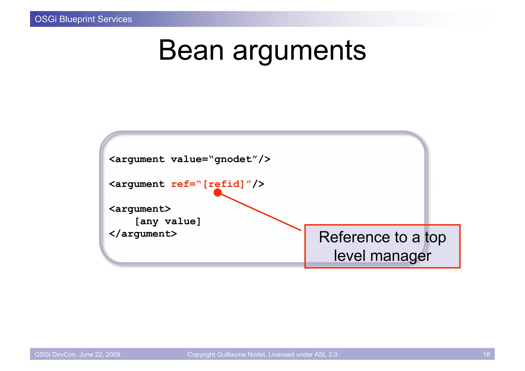 OSGi Blueprint Services



                             Bean arguments


                      <argument value=“gnodet”/>

                      <argument ref=“[refid]”/>

                      <argument>
                          [any value]
                      </argument>
                                                                            Reference to a top
                                                                             level manager




OSGi DevCon, June 22, 2009        Copyright Guillaume Nodet, Licensed under ASL 2.0              18
 