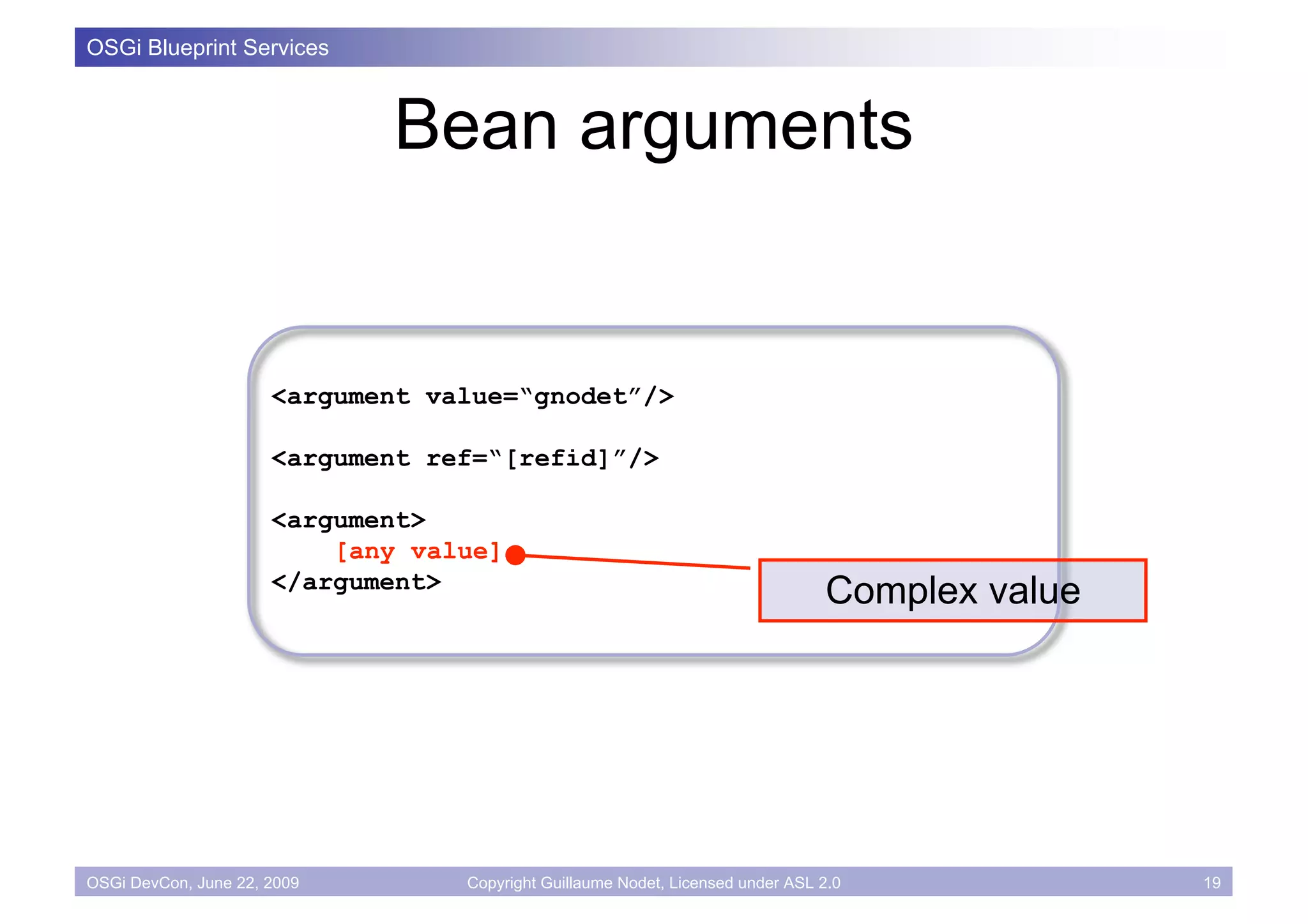 OSGi Blueprint Services



                             Bean arguments


                      <argument value=“gnodet”/>

                      <argument ref=“[refid]”/>

                      <argument>
                          [any value]
                      </argument>
                                                                                Complex value




OSGi DevCon, June 22, 2009        Copyright Guillaume Nodet, Licensed under ASL 2.0             19
 