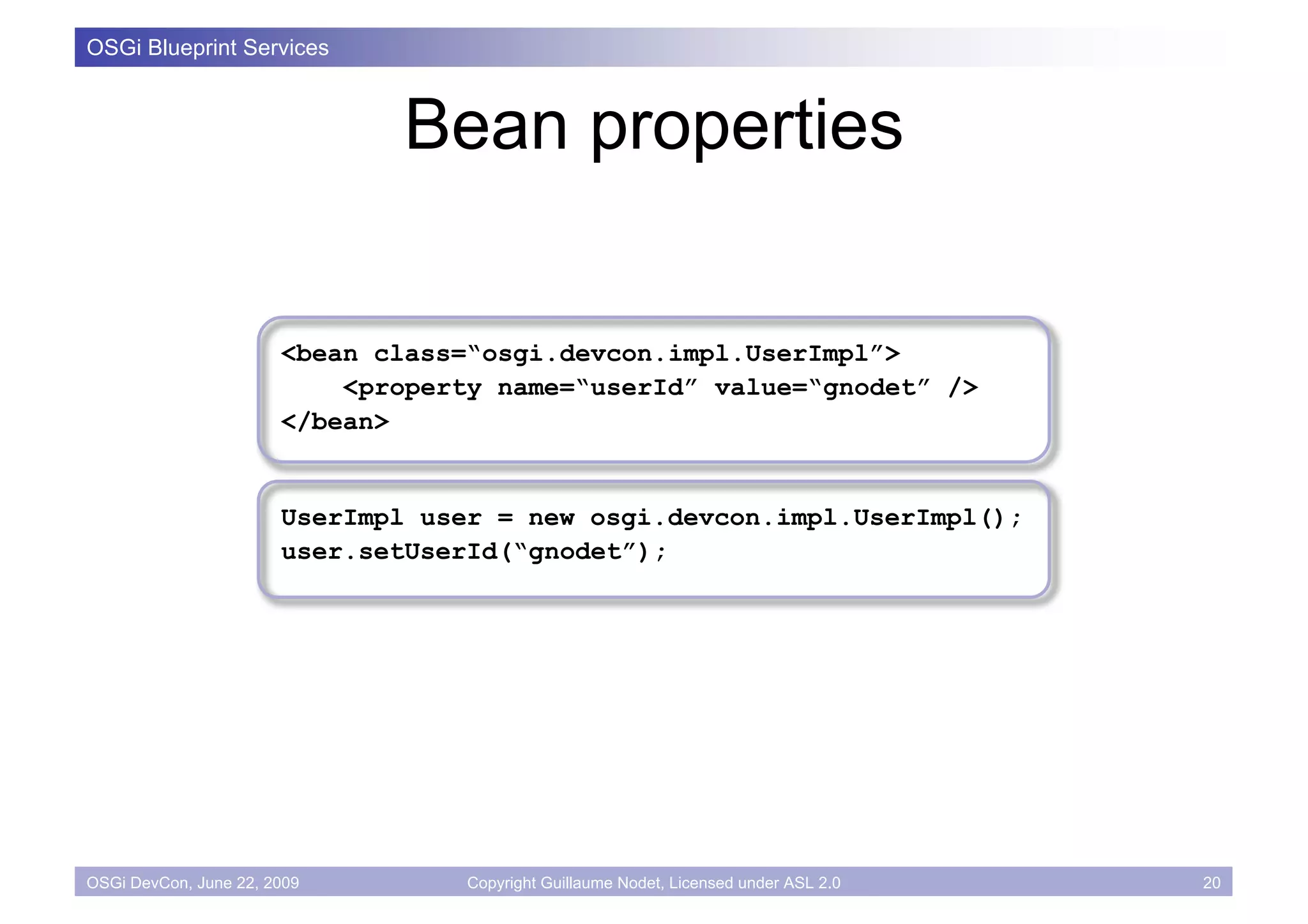 OSGi Blueprint Services



                              Bean properties

                       <bean class=“osgi.devcon.impl.UserImpl”>
                           <property name=“userId” value=“gnodet” />
                       </bean>


                       UserImpl user = new osgi.devcon.impl.UserImpl();
                       user.setUserId(“gnodet”);




OSGi DevCon, June 22, 2009         Copyright Guillaume Nodet, Licensed under ASL 2.0   20
 