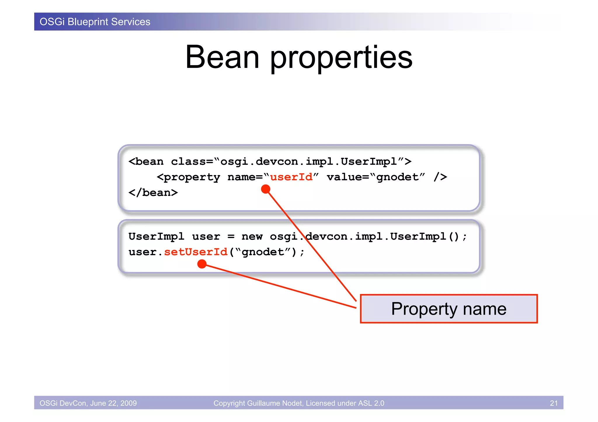 OSGi Blueprint Services



                              Bean properties

                       <bean class=“osgi.devcon.impl.UserImpl”>
                           <property name=“userId” value=“gnodet” />
                       </bean>


                       UserImpl user = new osgi.devcon.impl.UserImpl();
                       user.setUserId(“gnodet”);




                                                                                       Property name




OSGi DevCon, June 22, 2009         Copyright Guillaume Nodet, Licensed under ASL 2.0                   21
 