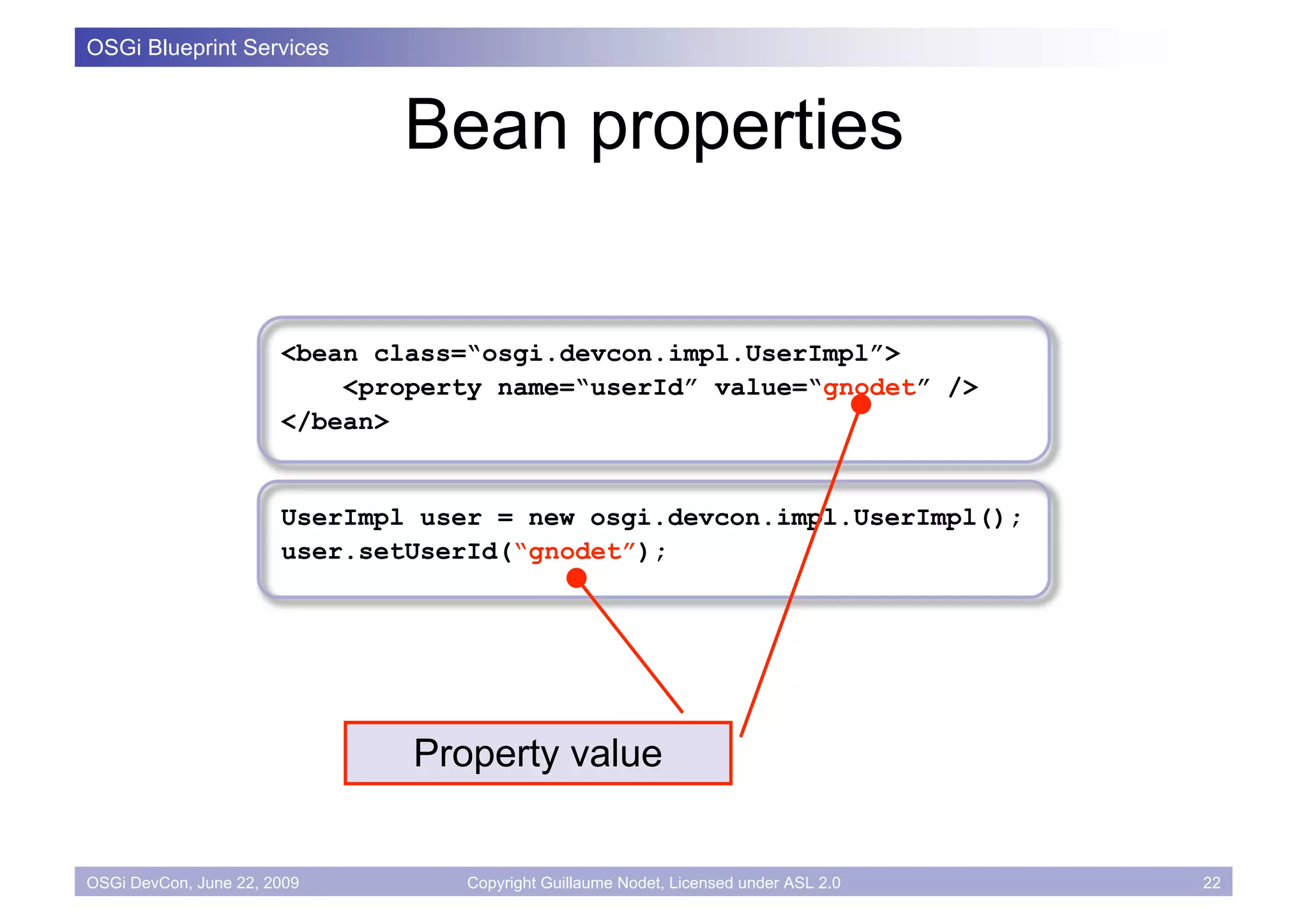 OSGi Blueprint Services



                              Bean properties

                       <bean class=“osgi.devcon.impl.UserImpl”>
                           <property name=“userId” value=“gnodet” />
                       </bean>


                       UserImpl user = new osgi.devcon.impl.UserImpl();
                       user.setUserId(“gnodet”);




                               Property value


OSGi DevCon, June 22, 2009         Copyright Guillaume Nodet, Licensed under ASL 2.0   22
 