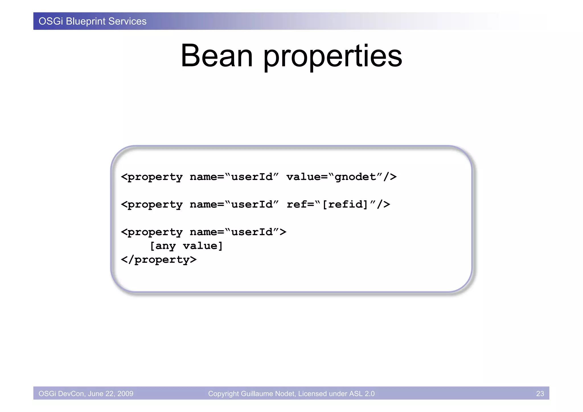 OSGi Blueprint Services



                              Bean properties


                      <property name=“userId” value=“gnodet”/>

                      <property name=“userId” ref=“[refid]”/>

                      <property name=“userId”>
                          [any value]
                      </property>




OSGi DevCon, June 22, 2009        Copyright Guillaume Nodet, Licensed under ASL 2.0   23
 