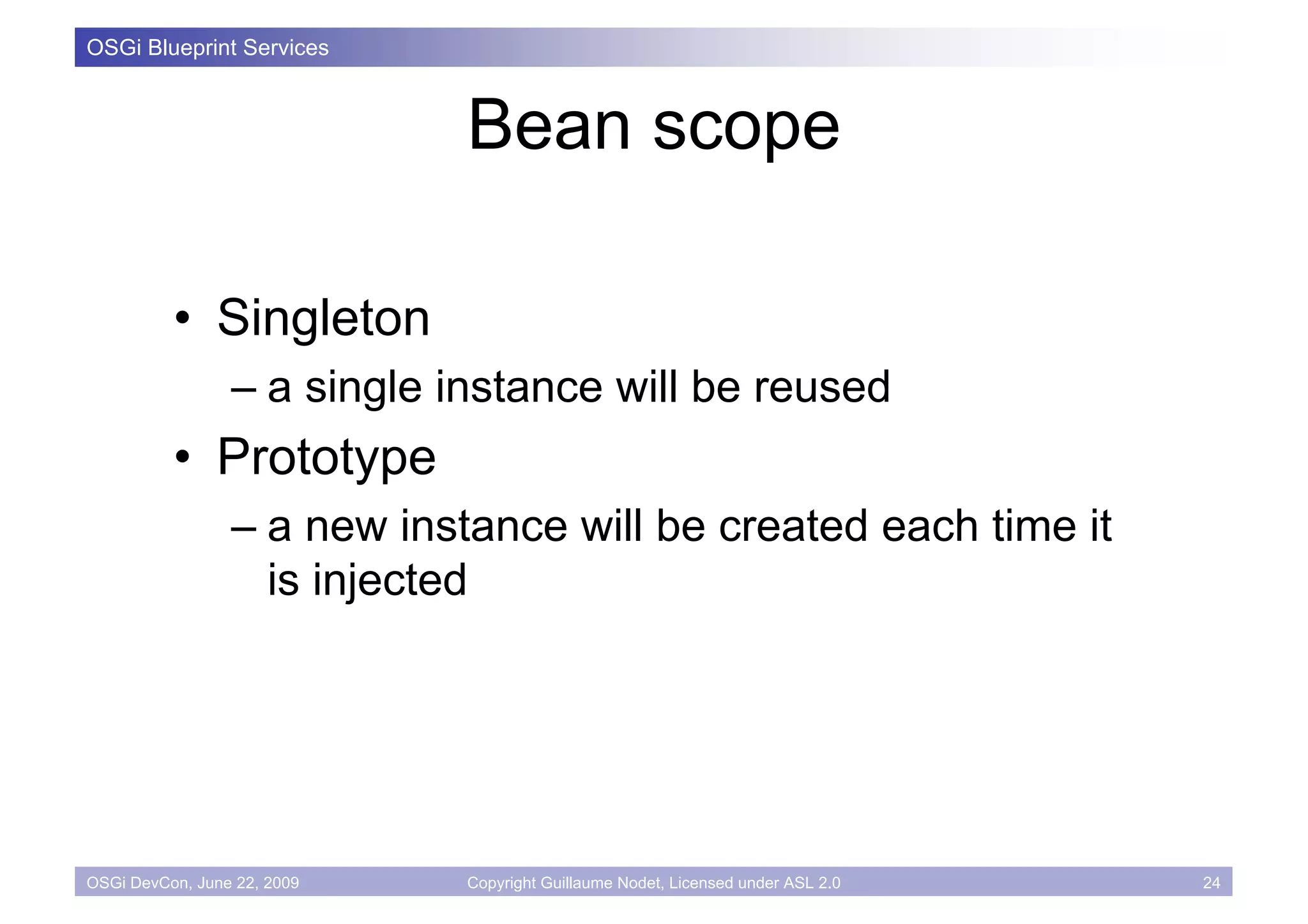 OSGi Blueprint Services



                             Bean scope

          • Singleton
                 – a single instance will be reused
          • Prototype
                 – a new instance will be created each time it
                   is injected




OSGi DevCon, June 22, 2009   Copyright Guillaume Nodet, Licensed under ASL 2.0   24
 