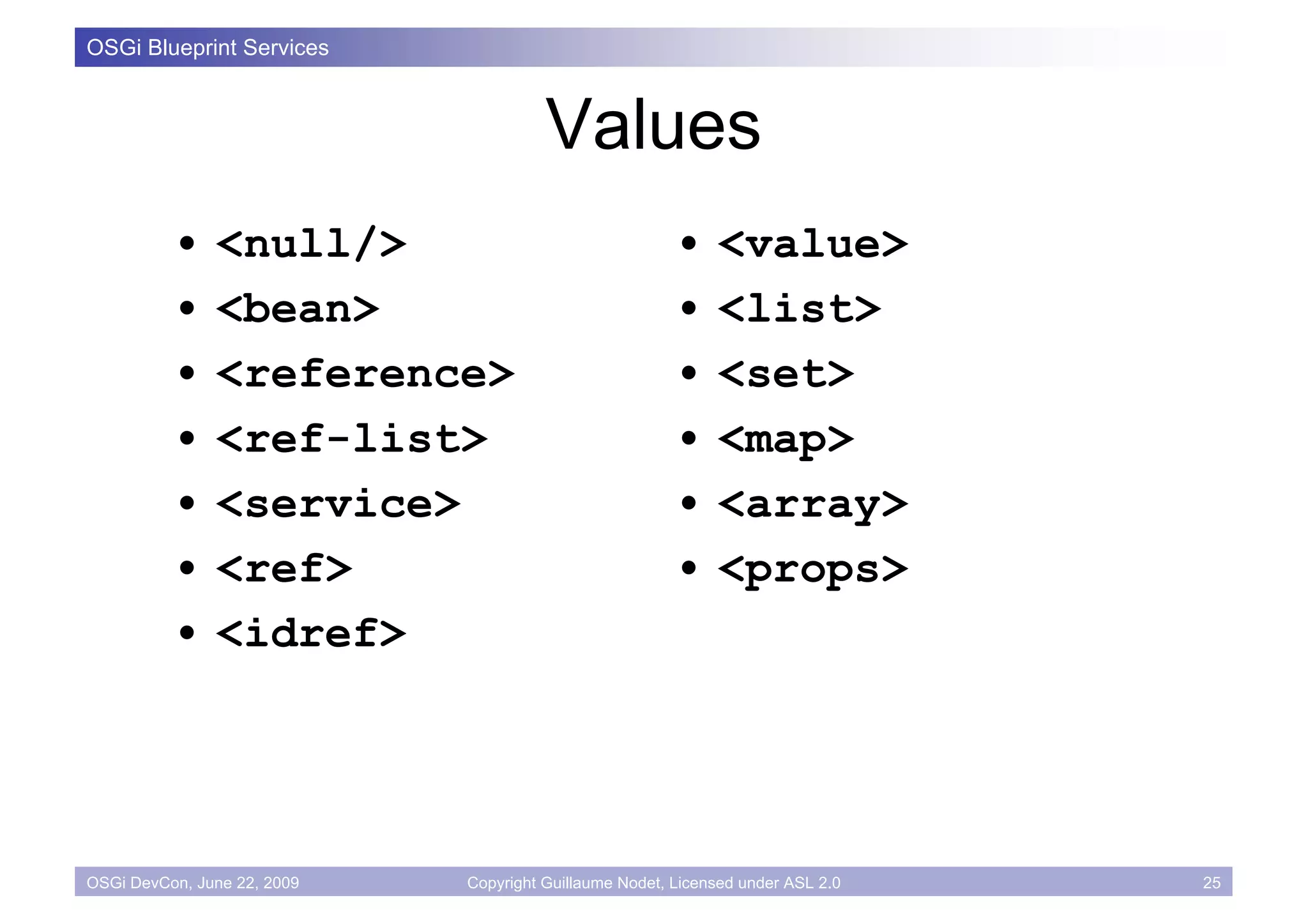 OSGi Blueprint Services



                                       Values
          •    <null/>                                  •    <value>
          •    <bean>                                   •    <list>
          •    <reference>                              •    <set>
          •    <ref-list>                               •    <map>
          •    <service>                                •    <array>
          •    <ref>                                    •    <props>
          •    <idref>




OSGi DevCon, June 22, 2009   Copyright Guillaume Nodet, Licensed under ASL 2.0   25
 