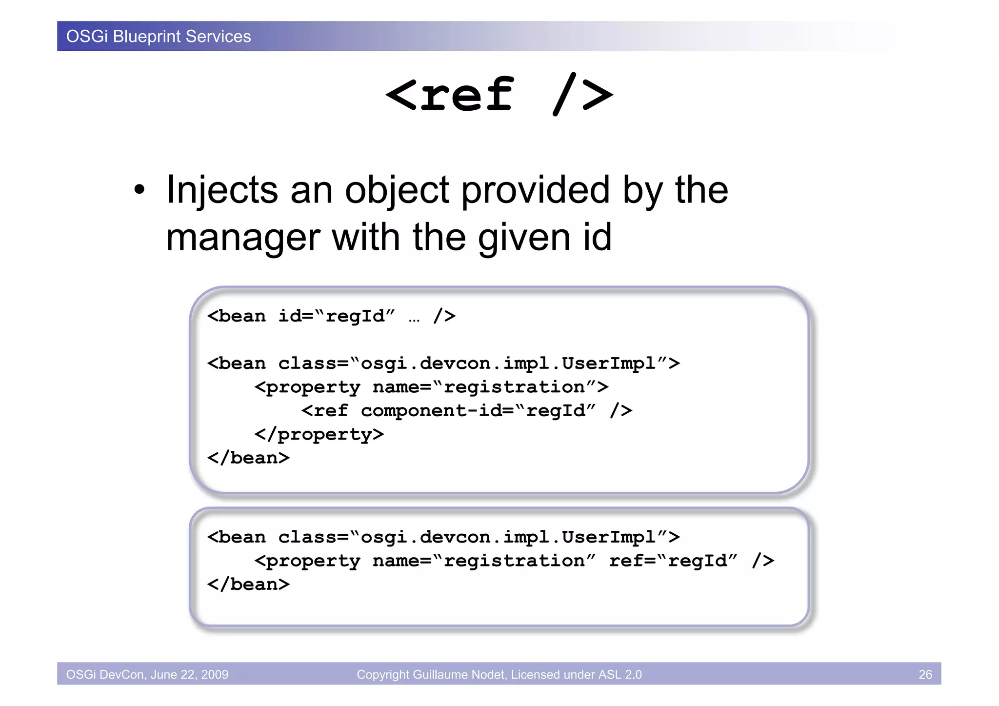 OSGi Blueprint Services


                                      <ref />
          • Injects an object provided by the
            manager with the given id
                      <bean id=“regId” … />

                      <bean class=“osgi.devcon.impl.UserImpl”>
                          <property name=“registration”>
                              <ref component-id=“regId” />
                          </property>
                      </bean>



                      <bean class=“osgi.devcon.impl.UserImpl”>
                          <property name=“registration” ref=“regId” />
                      </bean>



OSGi DevCon, June 22, 2009        Copyright Guillaume Nodet, Licensed under ASL 2.0   26
 