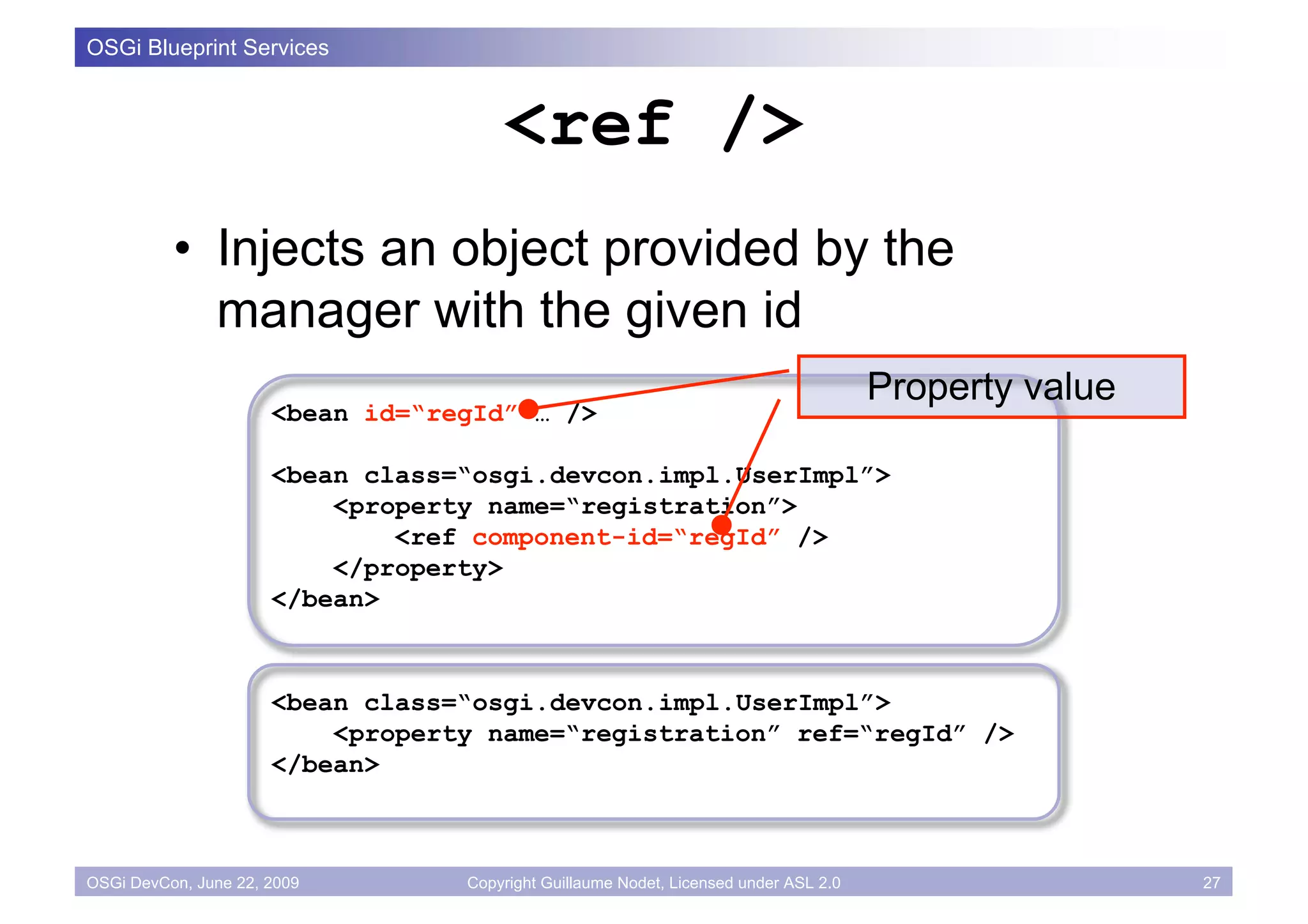 OSGi Blueprint Services


                                      <ref />
          • Injects an object provided by the
            manager with the given id
                                                                                      Property value
                      <bean id=“regId” … />

                      <bean class=“osgi.devcon.impl.UserImpl”>
                          <property name=“registration”>
                              <ref component-id=“regId” />
                          </property>
                      </bean>



                      <bean class=“osgi.devcon.impl.UserImpl”>
                          <property name=“registration” ref=“regId” />
                      </bean>



OSGi DevCon, June 22, 2009        Copyright Guillaume Nodet, Licensed under ASL 2.0                    27
 