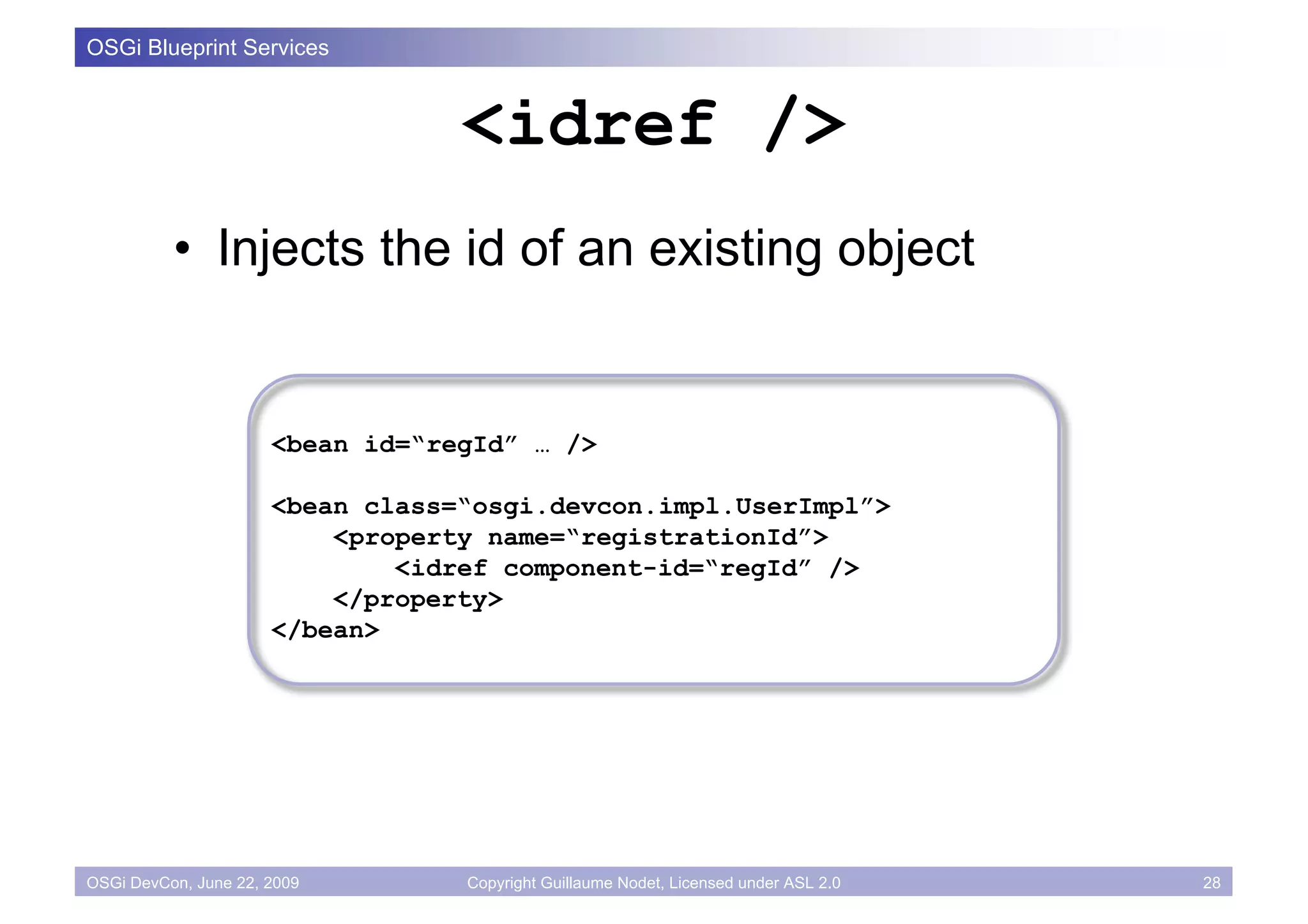 OSGi Blueprint Services


                                  <idref />
          • Injects the id of an existing object


                      <bean id=“regId” … />

                      <bean class=“osgi.devcon.impl.UserImpl”>
                          <property name=“registrationId”>
                              <idref component-id=“regId” />
                          </property>
                      </bean>




OSGi DevCon, June 22, 2009        Copyright Guillaume Nodet, Licensed under ASL 2.0   28
 