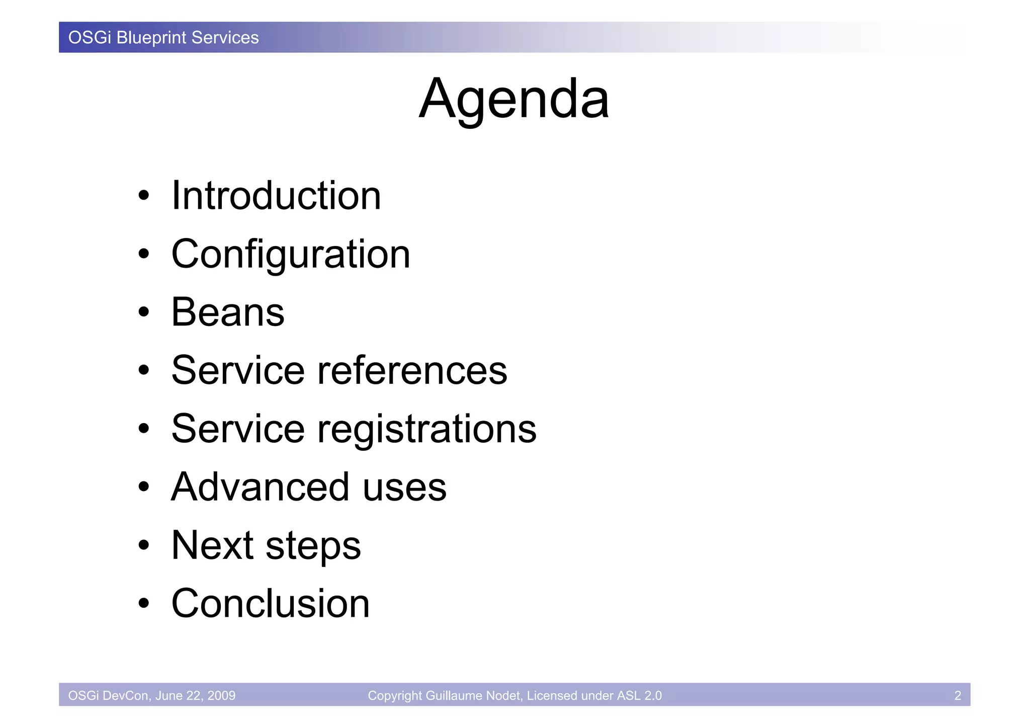 OSGi Blueprint Services



                                     Agenda
          •    Introduction
          •    Configuration
          •    Beans
          •    Service references
          •    Service registrations
          •    Advanced uses
          •    Next steps
          •    Conclusion

OSGi DevCon, June 22, 2009   Copyright Guillaume Nodet, Licensed under ASL 2.0   2
 