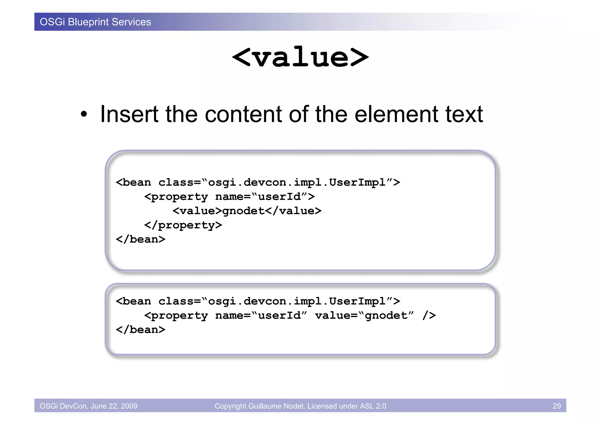 OSGi Blueprint Services


                                     <value>
          • Insert the content of the element text

                    <bean class=“osgi.devcon.impl.UserImpl”>
                        <property name=“userId”>
                            <value>gnodet</value>
                        </property>
                    </bean>




                    <bean class=“osgi.devcon.impl.UserImpl”>
                        <property name=“userId” value=“gnodet” />
                    </bean>




OSGi DevCon, June 22, 2009       Copyright Guillaume Nodet, Licensed under ASL 2.0   29
 