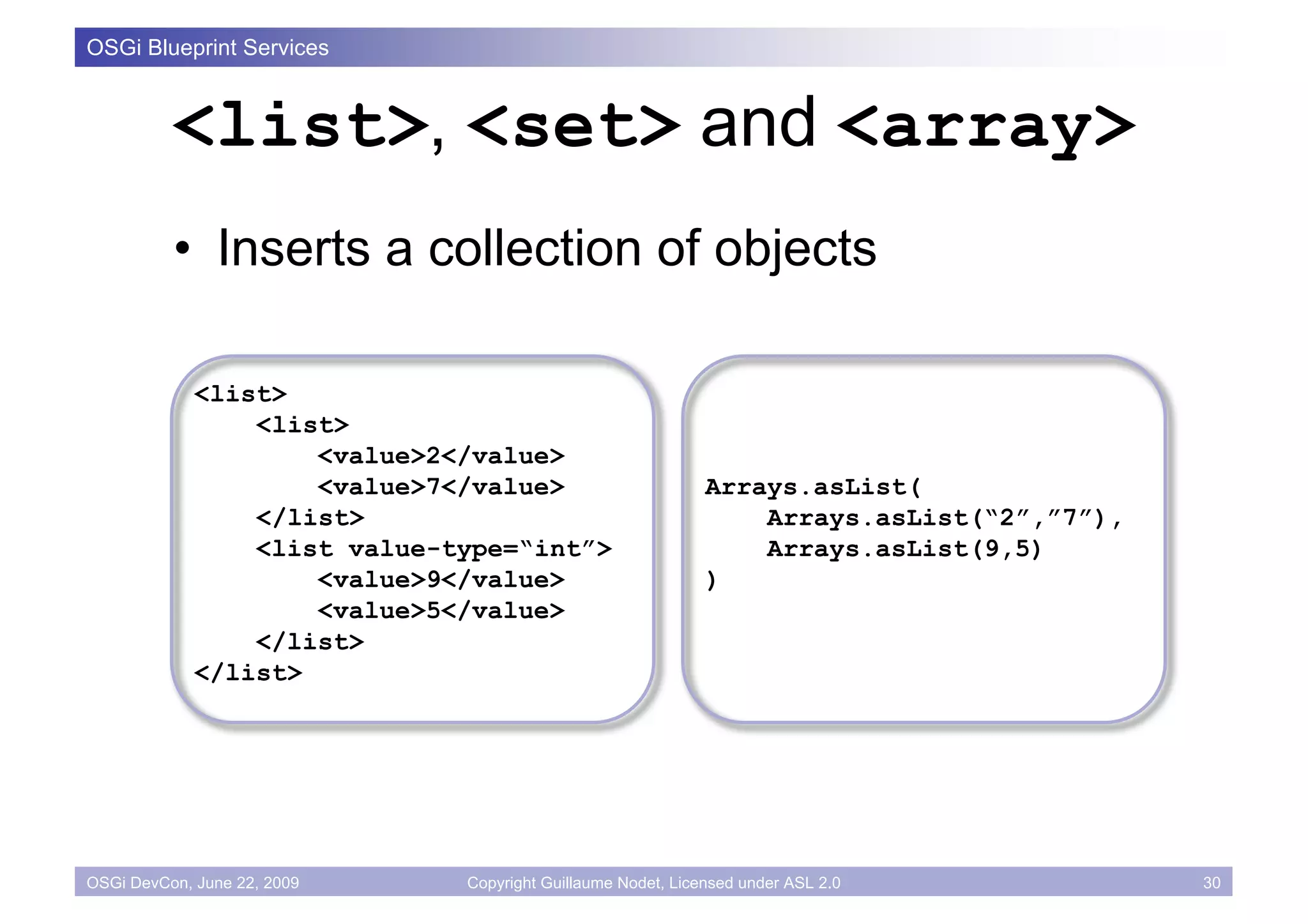 OSGi Blueprint Services



          <list>, <set> and <array>
          • Inserts a collection of objects

             <list>
                 <list>
                     <value>2</value>
                     <value>7</value>                        Arrays.asList(
                 </list>                                         Arrays.asList(“2”,”7”),
                 <list value-type=“int”>                         Arrays.asList(9,5)
                     <value>9</value>                        )
                     <value>5</value>
                 </list>
             </list>




OSGi DevCon, June 22, 2009    Copyright Guillaume Nodet, Licensed under ASL 2.0            30
 