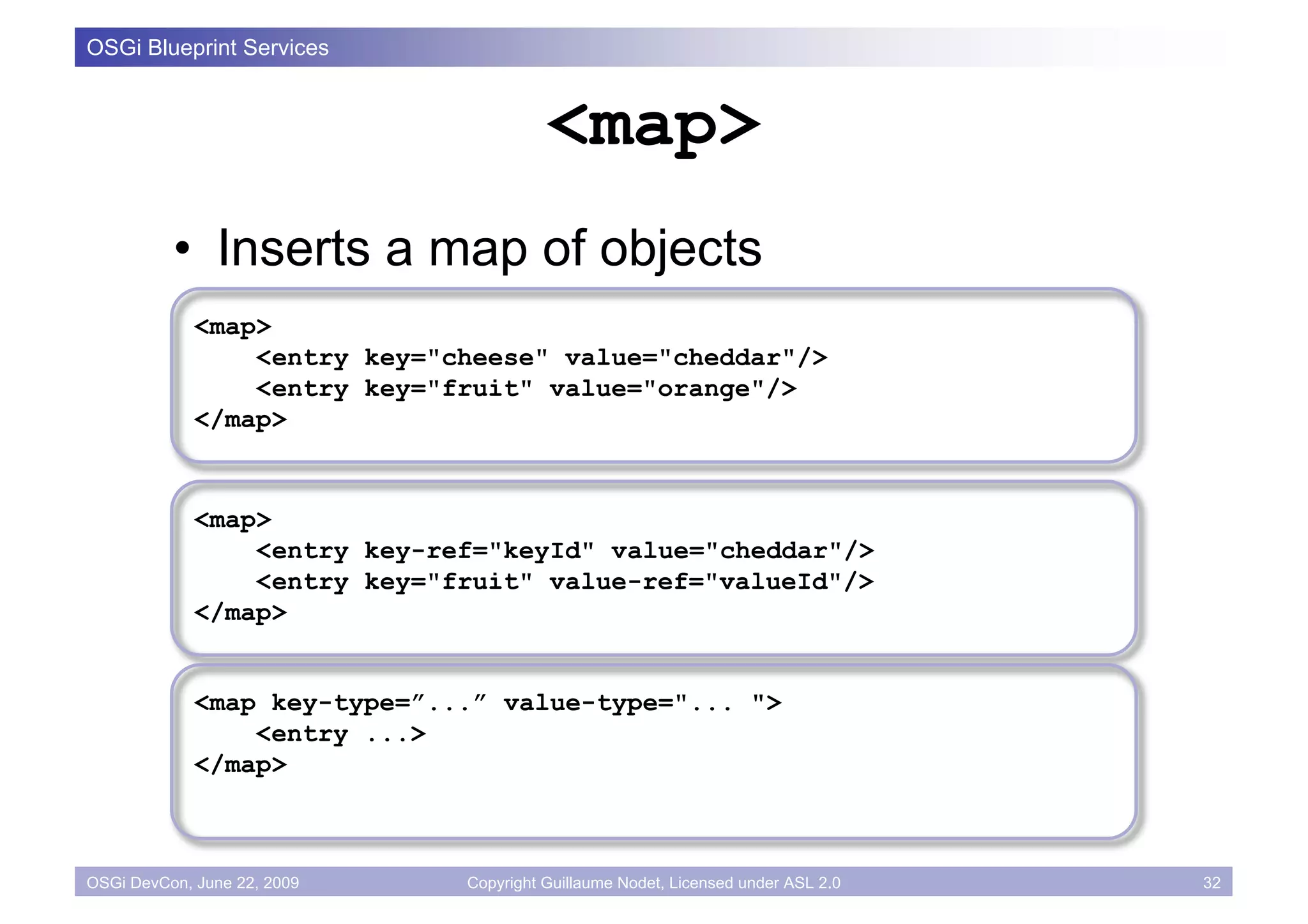 OSGi Blueprint Services


                                        <map>
          • Inserts a map of objects
             <map>
                 <entry key="cheese" value="cheddar"/>
                 <entry key="fruit" value="orange"/>
             </map>


             <map>
                 <entry key-ref="keyId" value="cheddar"/>
                 <entry key="fruit" value-ref="valueId"/>
             </map>


             <map key-type=”...” value-type="... ">
                 <entry ...>
             </map>



OSGi DevCon, June 22, 2009    Copyright Guillaume Nodet, Licensed under ASL 2.0   32
 