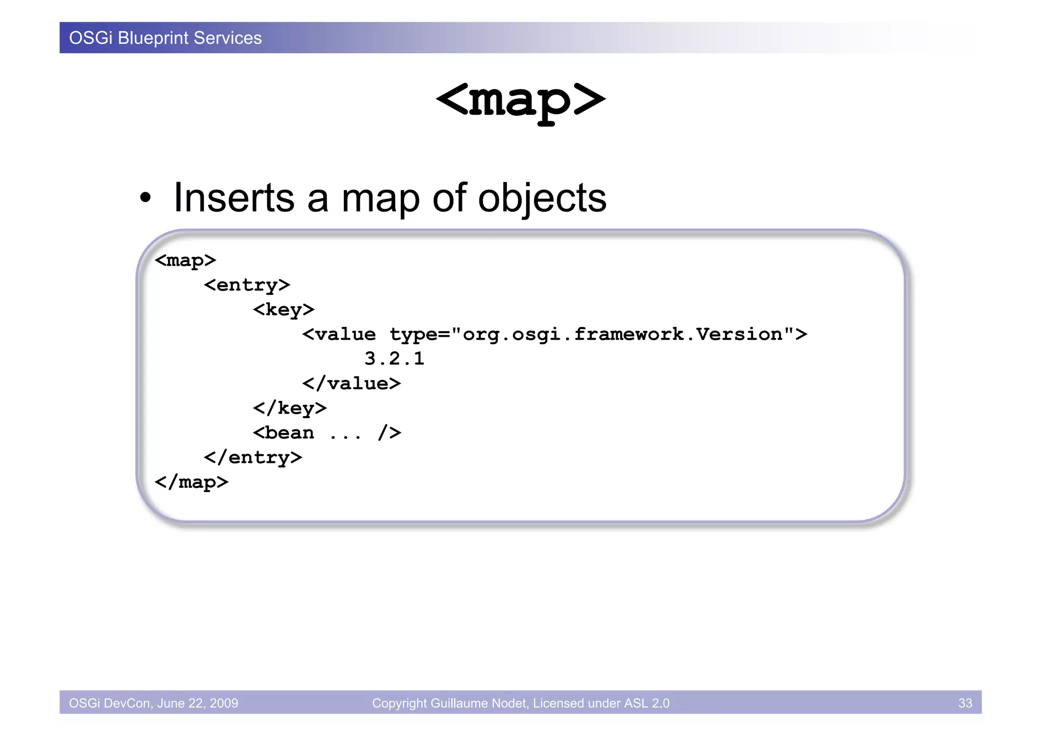 OSGi Blueprint Services


                                        <map>
          • Inserts a map of objects
             <map>
                 <entry>
                     <key>
                          <value type="org.osgi.framework.Version">
                               3.2.1
                          </value>
                     </key>
                     <bean ... />
                 </entry>
             </map>




OSGi DevCon, June 22, 2009    Copyright Guillaume Nodet, Licensed under ASL 2.0   33
 