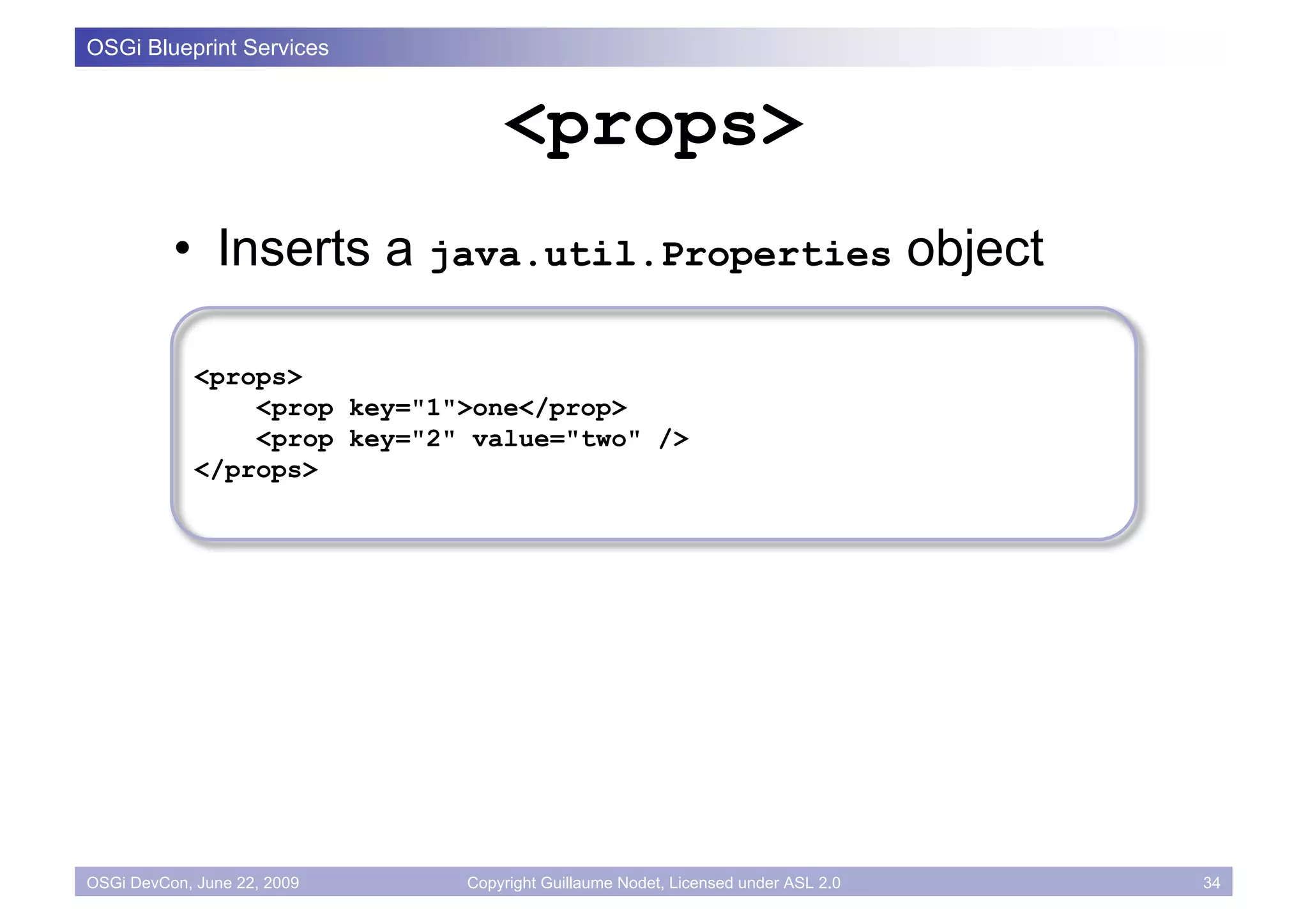 OSGi Blueprint Services


                                  <props>
          • Inserts a java.util.Properties object

             <props>
                 <prop key="1">one</prop>
                 <prop key="2" value="two" />
             </props>




OSGi DevCon, June 22, 2009    Copyright Guillaume Nodet, Licensed under ASL 2.0   34
 