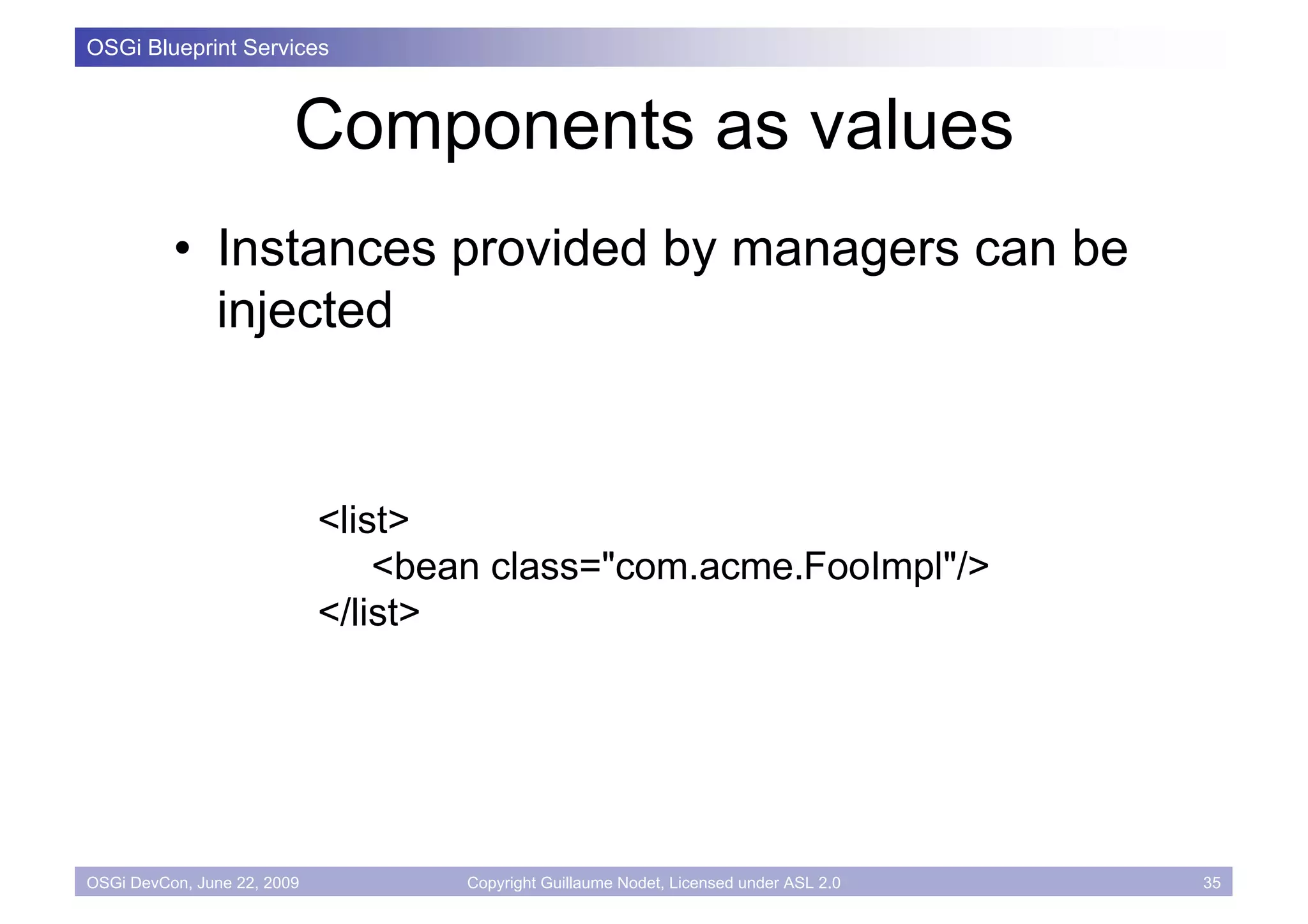 OSGi Blueprint Services



                         Components as values
          • Instances provided by managers can be
            injected



                             <list>
                                 <bean class="com.acme.FooImpl"/>
                             </list>




OSGi DevCon, June 22, 2009           Copyright Guillaume Nodet, Licensed under ASL 2.0   35
 