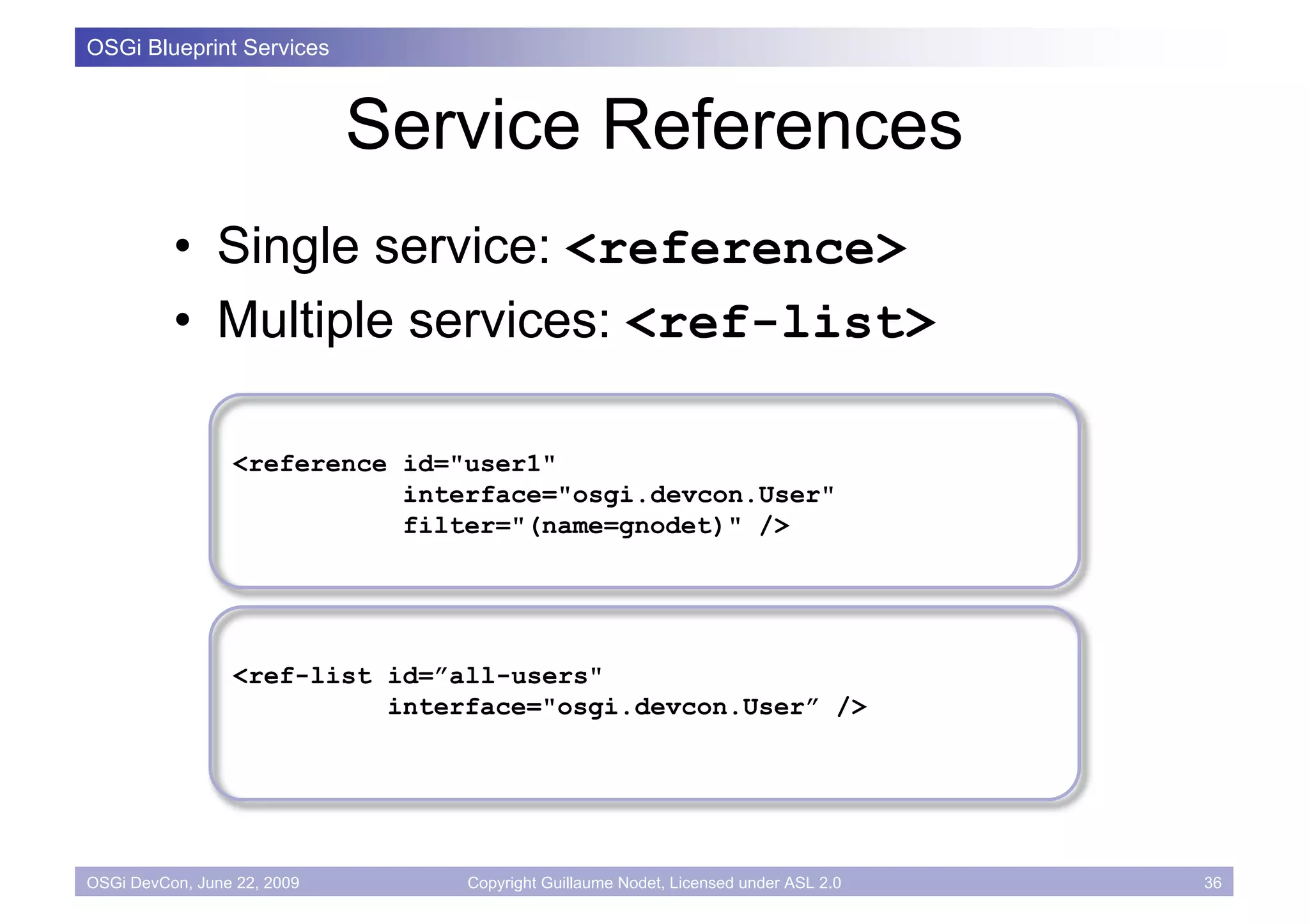 OSGi Blueprint Services



                             Service References
          • Single service: <reference>
          • Multiple services: <ref-list>

                 <reference id="user1"
                            interface="osgi.devcon.User"
                            filter="(name=gnodet)" />




                 <ref-list id=”all-users"
                           interface="osgi.devcon.User” />




OSGi DevCon, June 22, 2009      Copyright Guillaume Nodet, Licensed under ASL 2.0   36
 