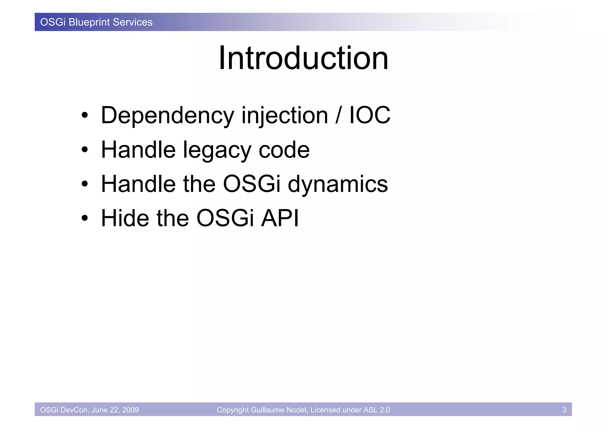OSGi Blueprint Services



                             Introduction
          •    Dependency injection / IOC
          •    Handle legacy code
          •    Handle the OSGi dynamics
          •    Hide the OSGi API




OSGi DevCon, June 22, 2009   Copyright Guillaume Nodet, Licensed under ASL 2.0   3
 
