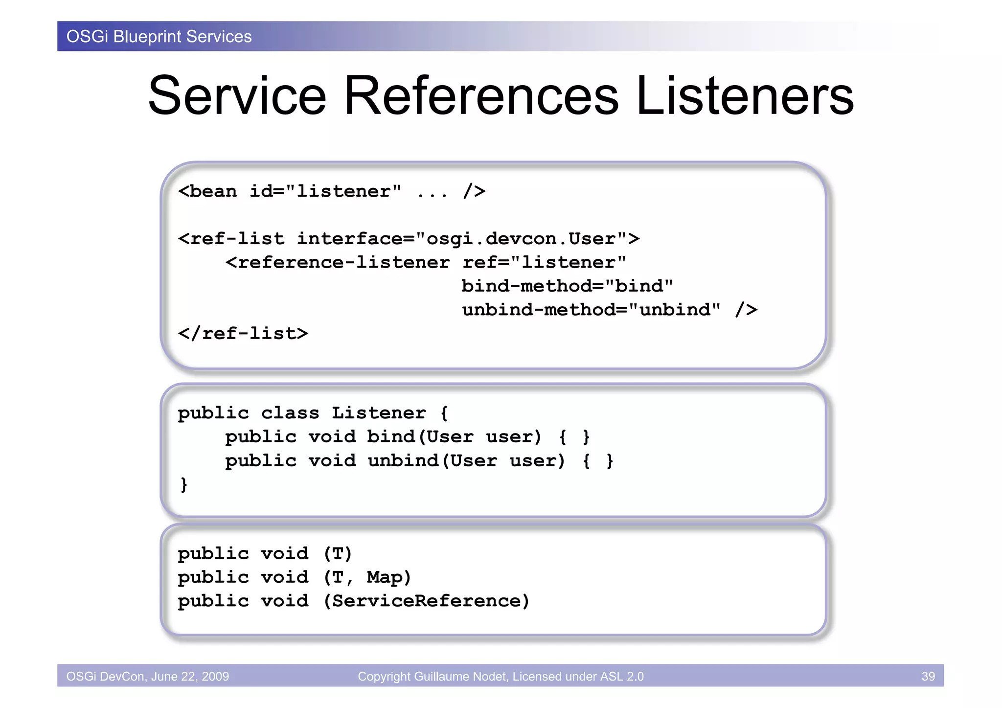 OSGi Blueprint Services



            Service References Listeners
                 <bean id="listener" ... />

                 <ref-list interface="osgi.devcon.User">
                     <reference-listener ref="listener"
                                         bind-method="bind"
                                         unbind-method="unbind" />
                 </ref-list>



                 public class Listener {
                     public void bind(User user) { }
                     public void unbind(User user) { }
                 }


                 public void (T)
                 public void (T, Map)
                 public void (ServiceReference)


OSGi DevCon, June 22, 2009      Copyright Guillaume Nodet, Licensed under ASL 2.0   39
 