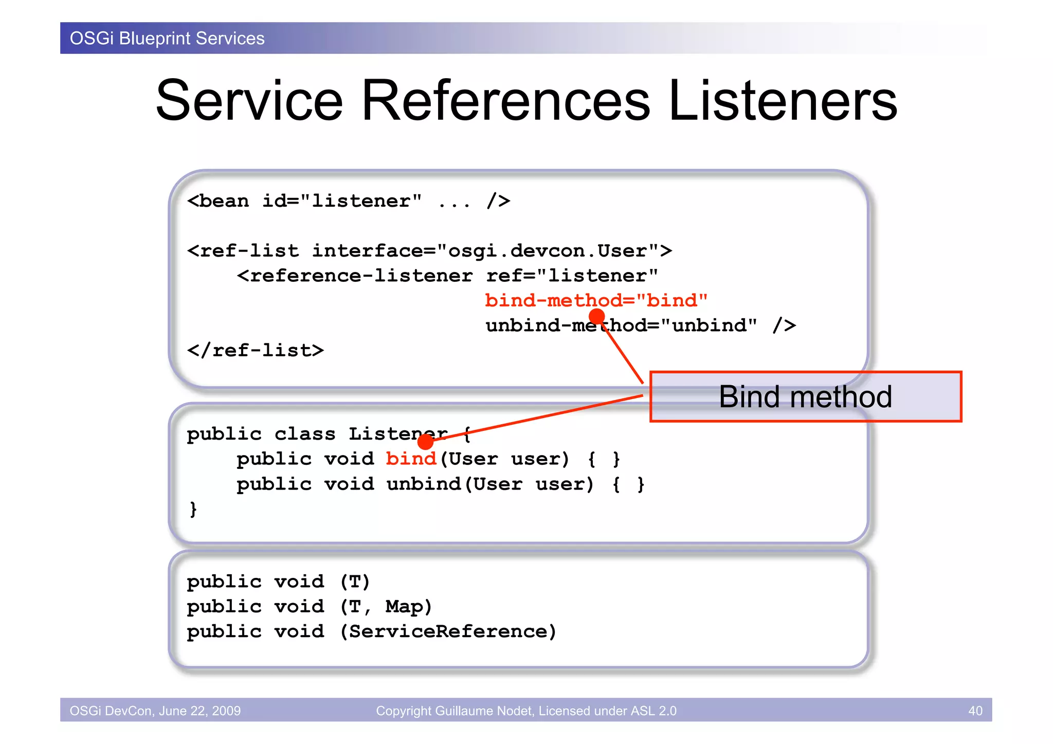 OSGi Blueprint Services



            Service References Listeners
                 <bean id="listener" ... />

                 <ref-list interface="osgi.devcon.User">
                     <reference-listener ref="listener"
                                         bind-method="bind"
                                         unbind-method="unbind" />
                 </ref-list>

                                                                                    Bind method
                 public class Listener {
                     public void bind(User user) { }
                     public void unbind(User user) { }
                 }


                 public void (T)
                 public void (T, Map)
                 public void (ServiceReference)


OSGi DevCon, June 22, 2009      Copyright Guillaume Nodet, Licensed under ASL 2.0                 40
 
