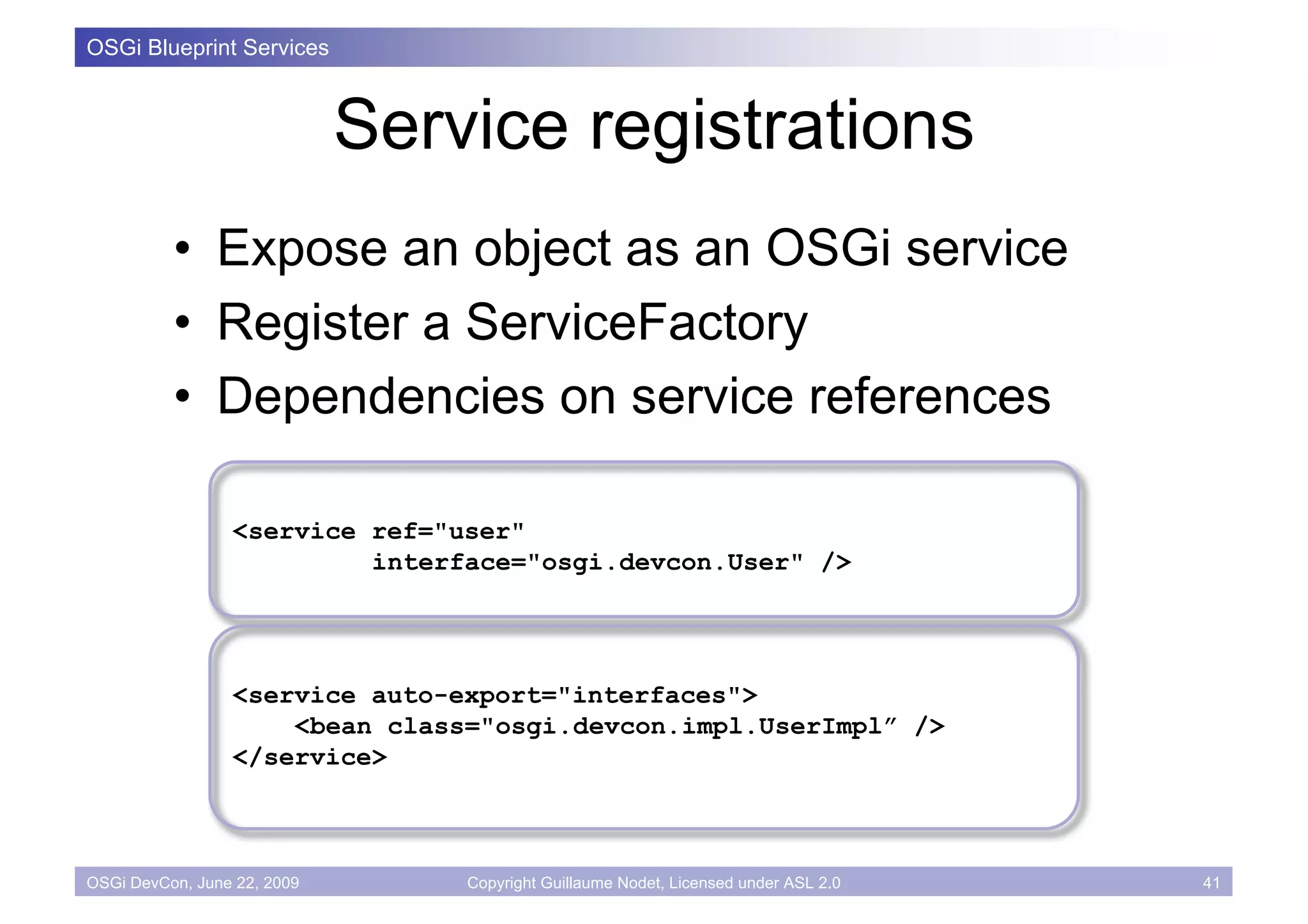 OSGi Blueprint Services



                             Service registrations
          • Expose an object as an OSGi service
          • Register a ServiceFactory
          • Dependencies on service references

                 <service ref="user"
                          interface="osgi.devcon.User" />




                 <service auto-export="interfaces">
                     <bean class="osgi.devcon.impl.UserImpl” />
                 </service>



OSGi DevCon, June 22, 2009       Copyright Guillaume Nodet, Licensed under ASL 2.0   41
 