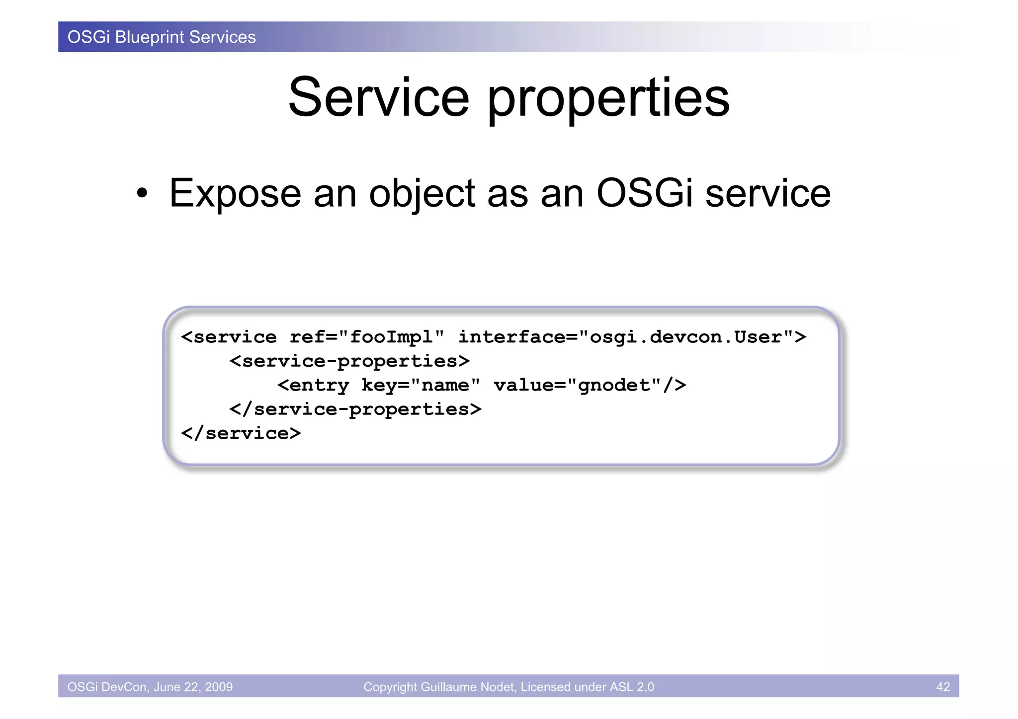 OSGi Blueprint Services



                             Service properties
          • Expose an object as an OSGi service


                 <service ref="fooImpl" interface="osgi.devcon.User">
                     <service-properties>
                         <entry key="name" value="gnodet"/>
                     </service-properties>
                 </service>




OSGi DevCon, June 22, 2009      Copyright Guillaume Nodet, Licensed under ASL 2.0   42
 