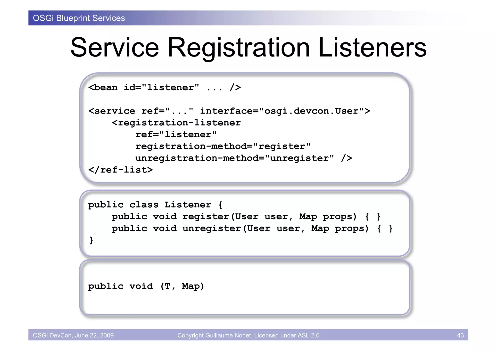 OSGi Blueprint Services



           Service Registration Listeners
                 <bean id="listener" ... />

                 <service ref="..." interface="osgi.devcon.User">
                     <registration-listener
                         ref="listener"
                         registration-method="register"
                         unregistration-method="unregister" />
                 </ref-list>


                 public class Listener {
                     public void register(User user, Map props) { }
                     public void unregister(User user, Map props) { }
                 }



                 public void (T, Map)



OSGi DevCon, June 22, 2009      Copyright Guillaume Nodet, Licensed under ASL 2.0   43
 