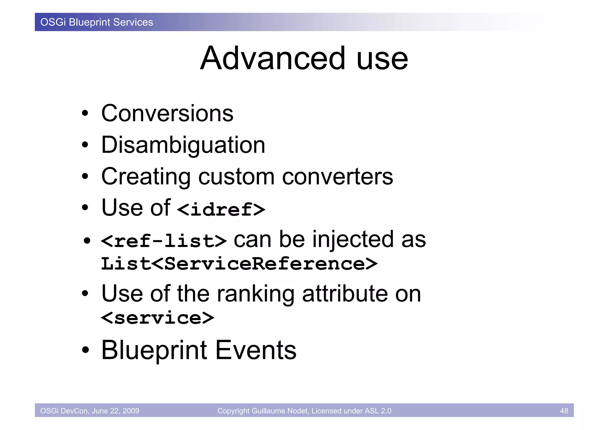 OSGi Blueprint Services



                             Advanced use
          • Conversions
          • Disambiguation
          • Creating custom converters
          • Use of <idref>
          • <ref-list> can be injected as
               List<ServiceReference>
          • Use of the ranking attribute on
               <service>
          • Blueprint Events

OSGi DevCon, June 22, 2009    Copyright Guillaume Nodet, Licensed under ASL 2.0   48
 