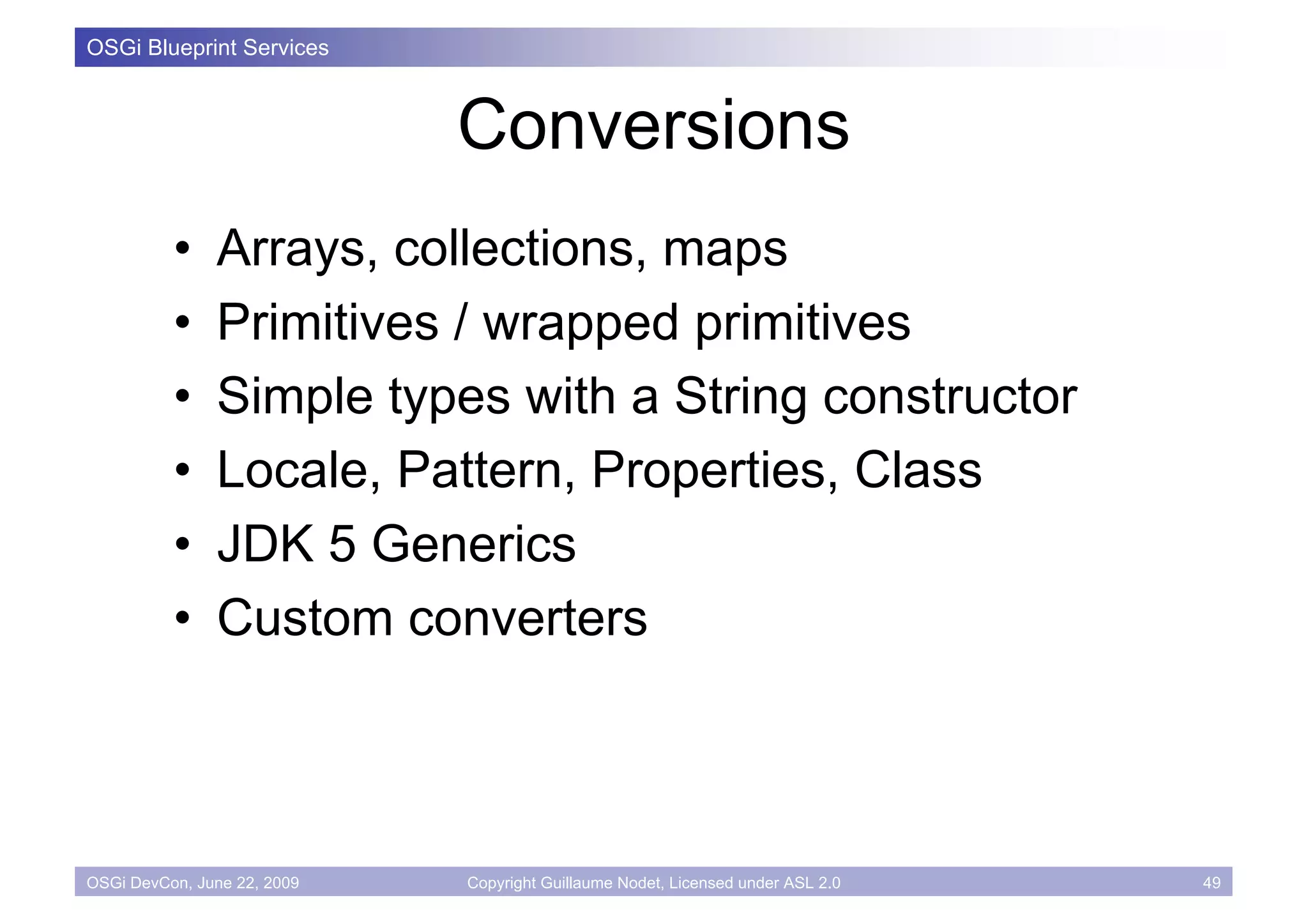 OSGi Blueprint Services



                             Conversions
          •    Arrays, collections, maps
          •    Primitives / wrapped primitives
          •    Simple types with a String constructor
          •    Locale, Pattern, Properties, Class
          •    JDK 5 Generics
          •    Custom converters



OSGi DevCon, June 22, 2009   Copyright Guillaume Nodet, Licensed under ASL 2.0   49
 