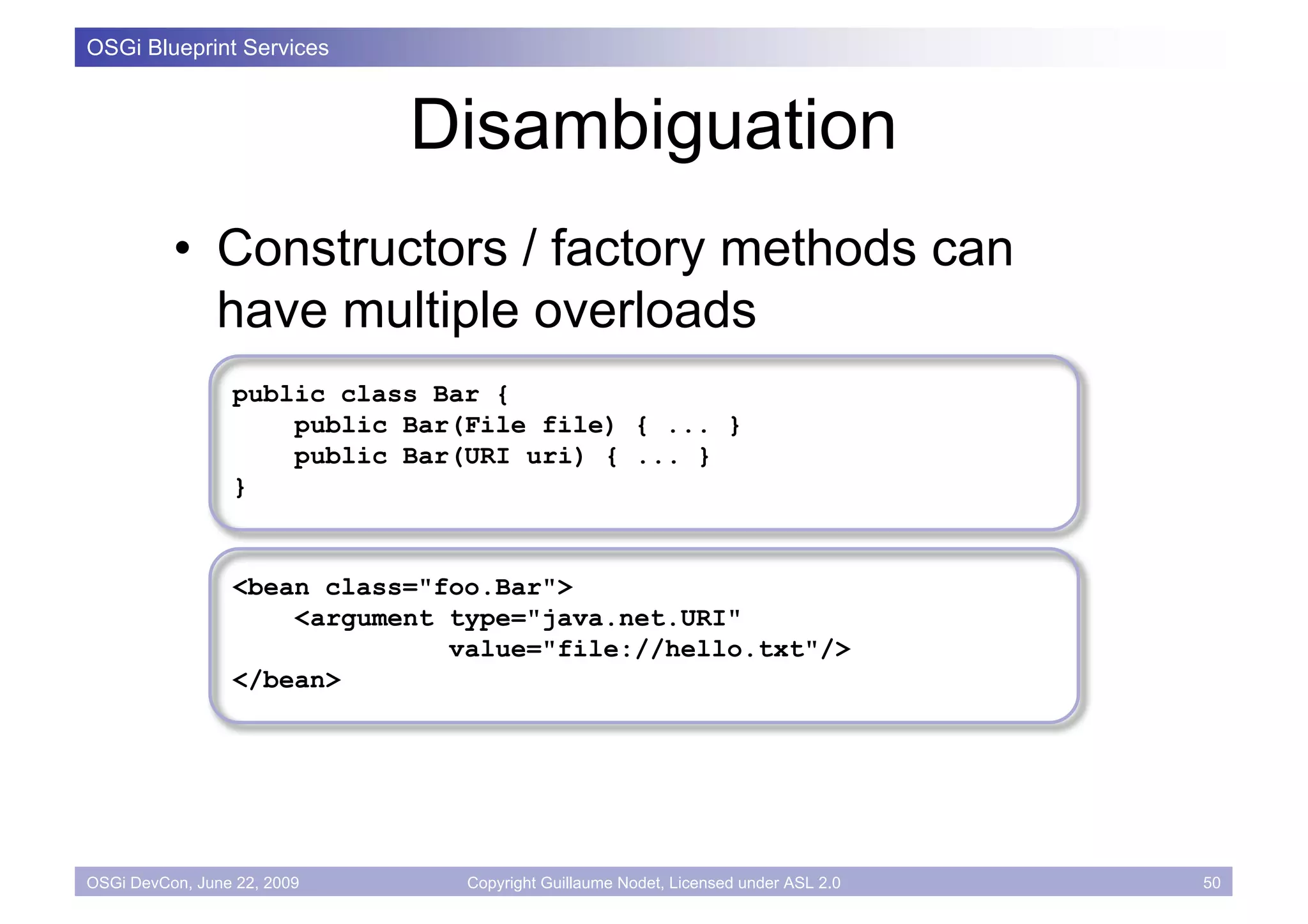 OSGi Blueprint Services



                             Disambiguation
          • Constructors / factory methods can
            have multiple overloads
                 public class Bar {
                     public Bar(File file) { ... }
                     public Bar(URI uri) { ... }
                 }


                 <bean class="foo.Bar">
                     <argument type="java.net.URI"
                               value="file://hello.txt"/>
                 </bean>




OSGi DevCon, June 22, 2009      Copyright Guillaume Nodet, Licensed under ASL 2.0   50
 