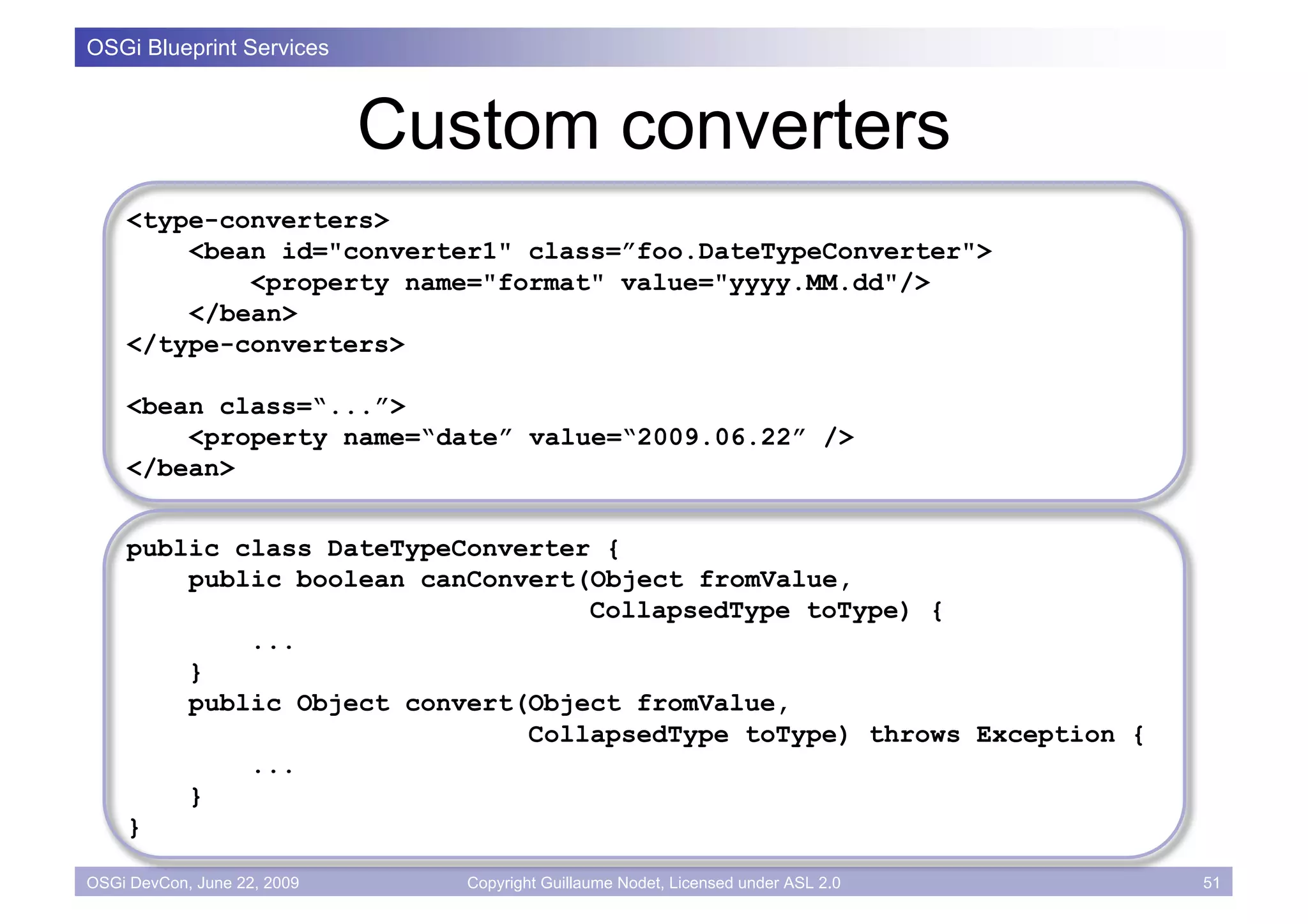 OSGi Blueprint Services



                             Custom converters
    <type-converters>
        <bean id="converter1" class=”foo.DateTypeConverter">
            <property name="format" value="yyyy.MM.dd"/>
        </bean>
    </type-converters>

    <bean class=“...”>
        <property name=“date” value=“2009.06.22” />
    </bean>


    public class DateTypeConverter {
        public boolean canConvert(Object fromValue,
                                  CollapsedType toType) {
            ...
        }
        public Object convert(Object fromValue,
                              CollapsedType toType) throws Exception {
            ...
        }
    }

OSGi DevCon, June 22, 2009      Copyright Guillaume Nodet, Licensed under ASL 2.0   51
 