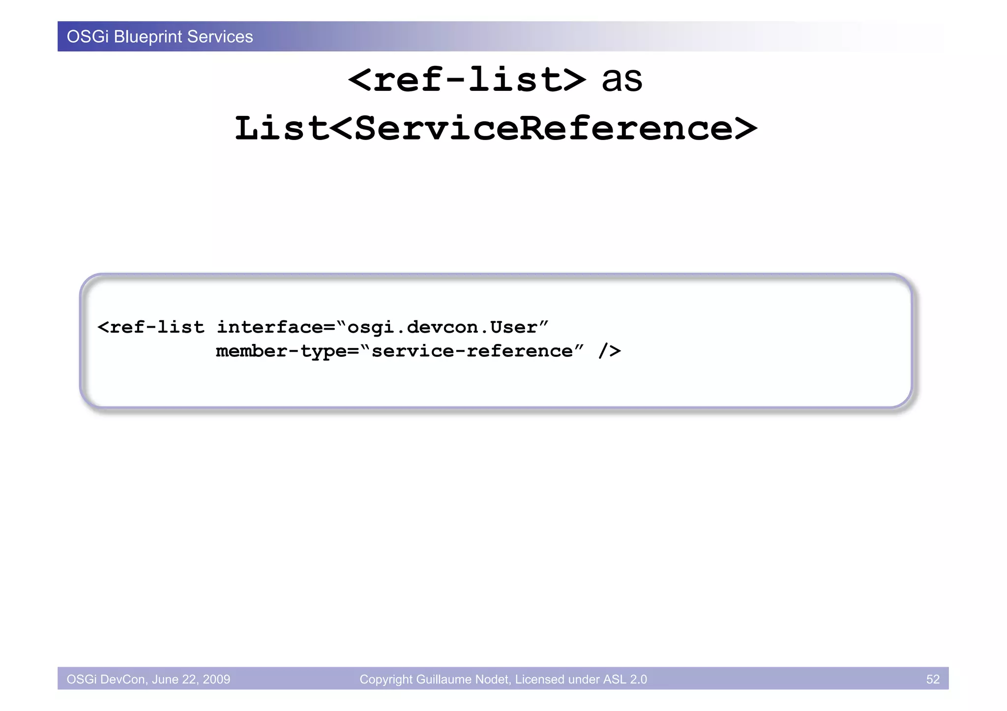 OSGi Blueprint Services

                                  <ref-list> as
                             List<ServiceReference>



    <ref-list interface=“osgi.devcon.User”
              member-type=“service-reference” />




OSGi DevCon, June 22, 2009        Copyright Guillaume Nodet, Licensed under ASL 2.0   52
 