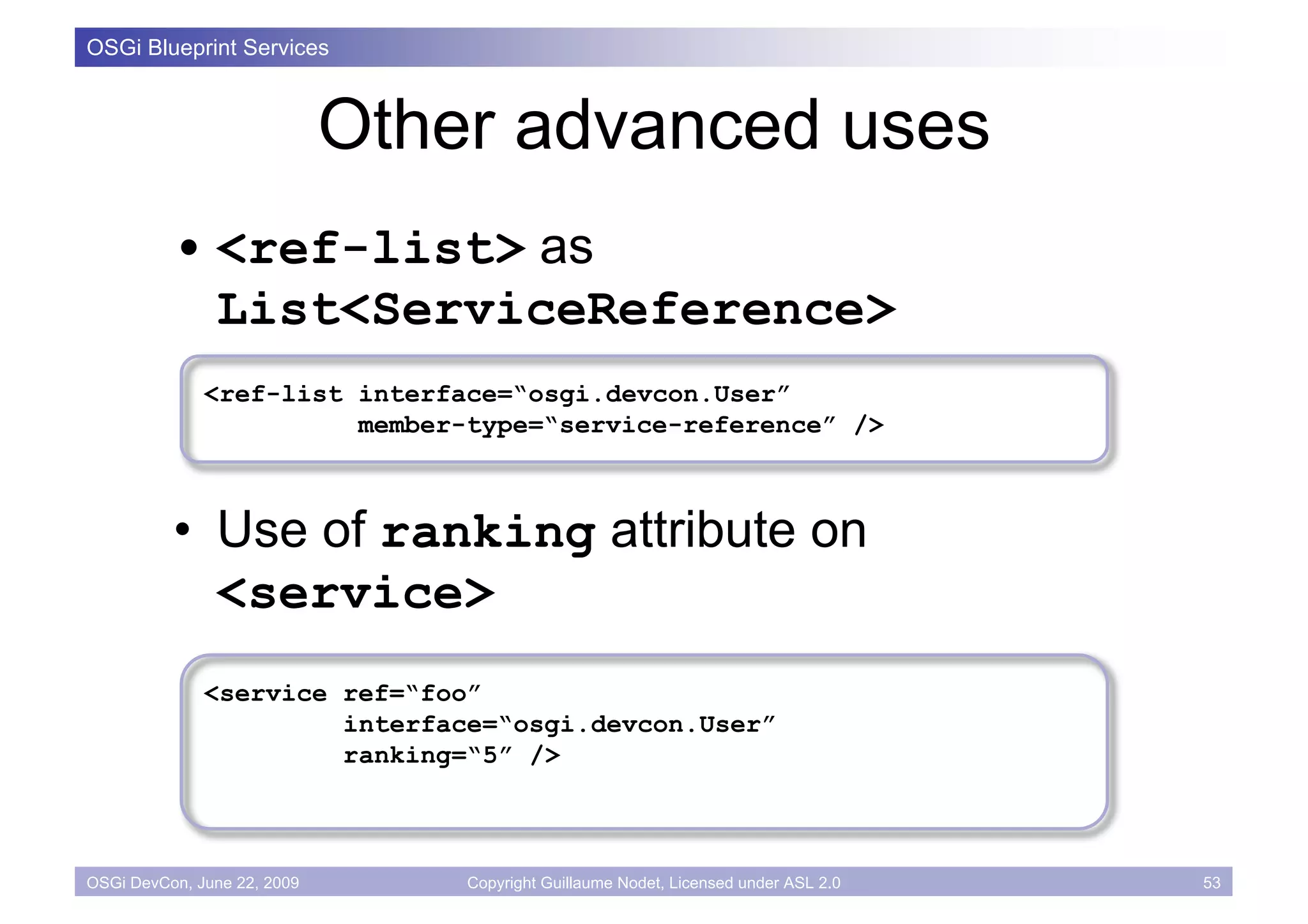 OSGi Blueprint Services



                             Other advanced uses
          • <ref-list> as
            List<ServiceReference>
              <ref-list interface=“osgi.devcon.User”
                        member-type=“service-reference” />



          • Use of ranking attribute on
            <service>
              <service ref=“foo”
                       interface=“osgi.devcon.User”
                       ranking=“5” />



OSGi DevCon, June 22, 2009       Copyright Guillaume Nodet, Licensed under ASL 2.0   53
 