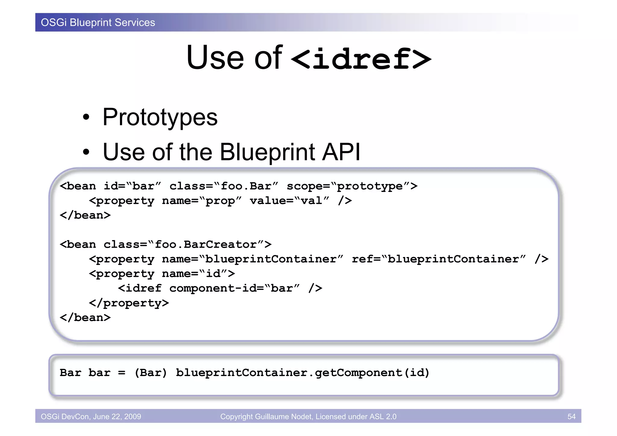 OSGi Blueprint Services



                             Use of <idref>
          • Prototypes
          • Use of the Blueprint API
    <bean id=“bar” class=“foo.Bar” scope=“prototype”>
        <property name=“prop” value=“val” />
    </bean>

    <bean class=“foo.BarCreator”>
        <property name=“blueprintContainer” ref=“blueprintContainer” />
        <property name=“id”>
            <idref component-id=“bar” />
        </property>
    </bean>



    Bar bar = (Bar) blueprintContainer.getComponent(id)


OSGi DevCon, June 22, 2009    Copyright Guillaume Nodet, Licensed under ASL 2.0   54
 