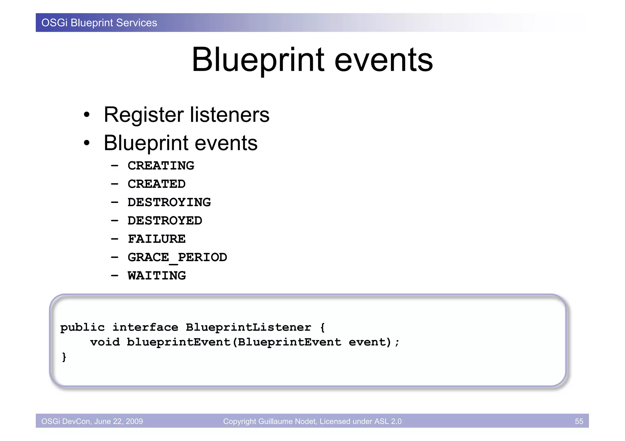OSGi Blueprint Services



                             Blueprint events
          • Register listeners
          • Blueprint events
                 –    CREATING
                 –    CREATED
                 –    DESTROYING
                 –    DESTROYED
                 –    FAILURE
                 –    GRACE_PERIOD
                 –    WAITING


    public interface BlueprintListener {
        void blueprintEvent(BlueprintEvent event);
    }




OSGi DevCon, June 22, 2009       Copyright Guillaume Nodet, Licensed under ASL 2.0   55
 