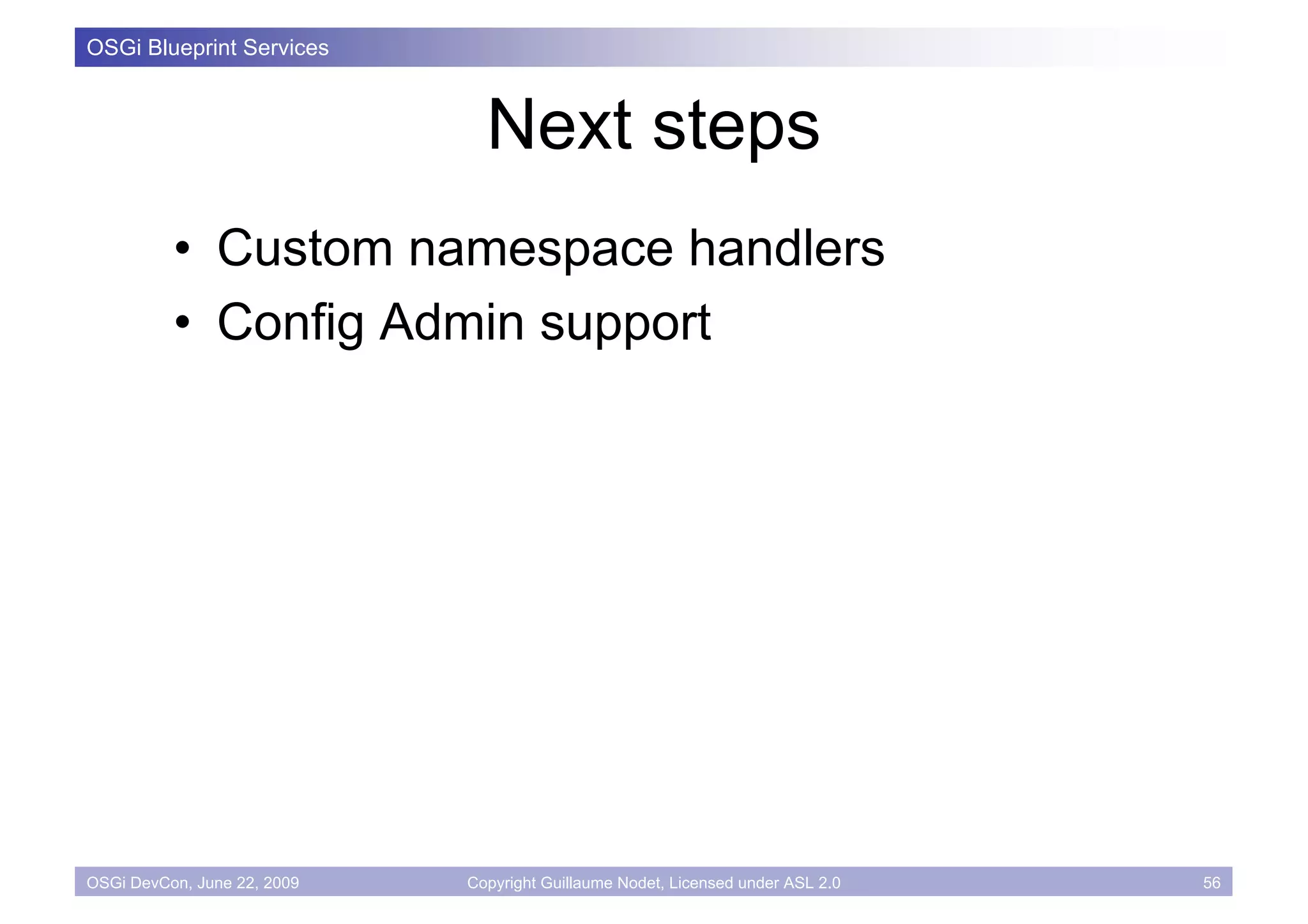 OSGi Blueprint Services



                               Next steps
          • Custom namespace handlers
          • Config Admin support




OSGi DevCon, June 22, 2009   Copyright Guillaume Nodet, Licensed under ASL 2.0   56
 