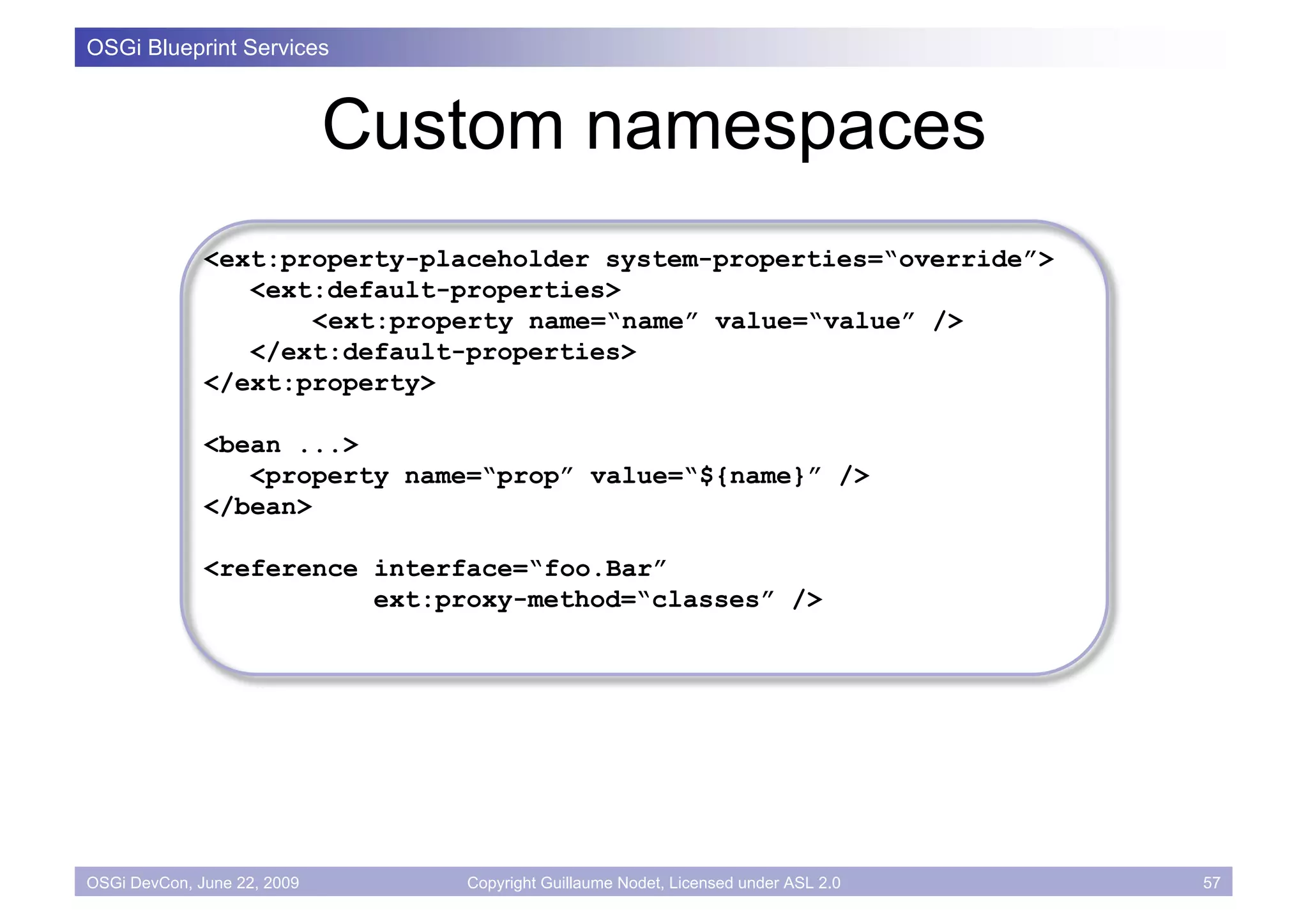 OSGi Blueprint Services



                             Custom namespaces
              <ext:property-placeholder system-properties=“override”>
                 <ext:default-properties>
                     <ext:property name=“name” value=“value” />
                 </ext:default-properties>
              </ext:property>

              <bean ...>
                 <property name=“prop” value=“${name}” />
              </bean>

              <reference interface=“foo.Bar”
                         ext:proxy-method=“classes” />




OSGi DevCon, June 22, 2009      Copyright Guillaume Nodet, Licensed under ASL 2.0   57
 