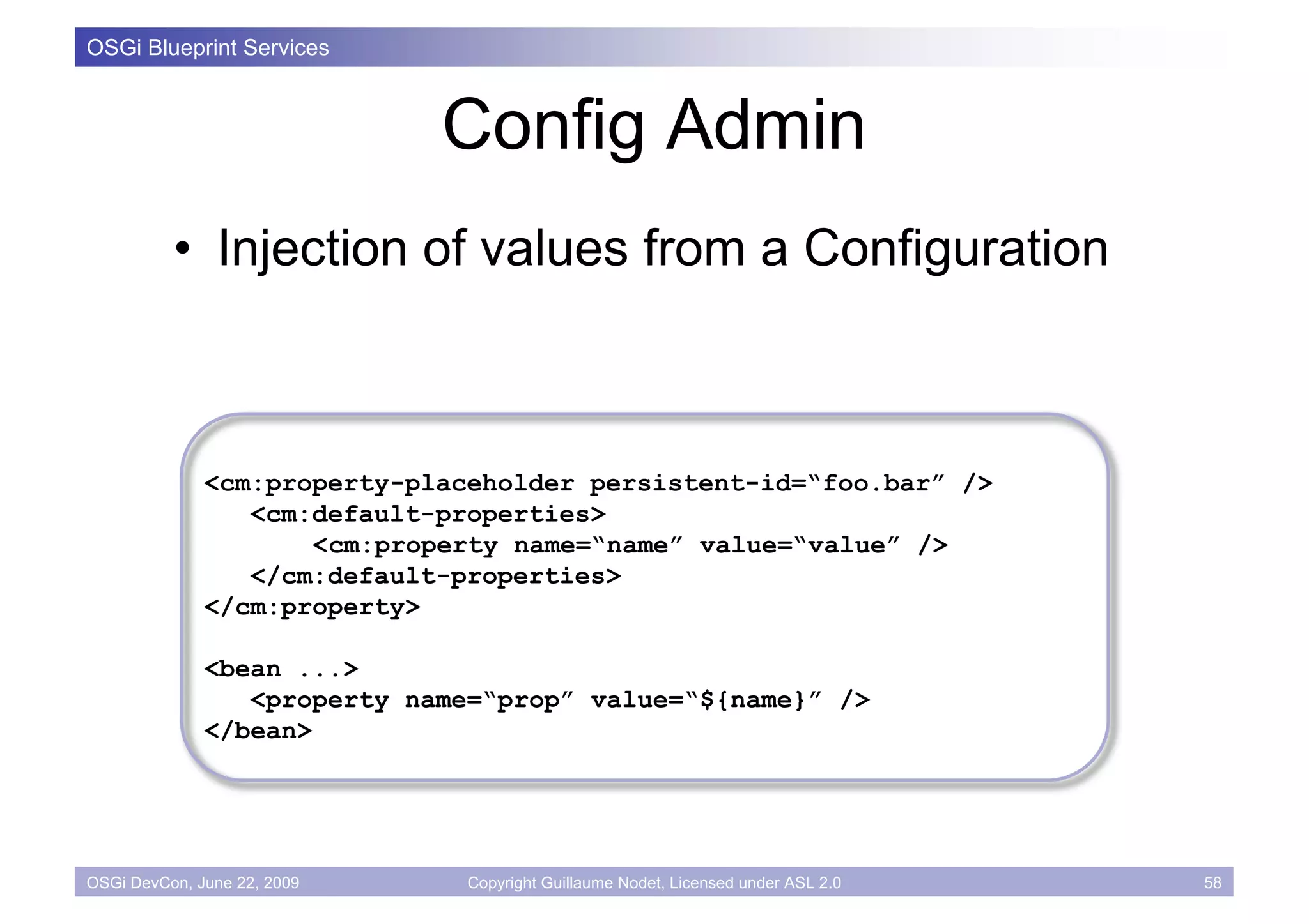 OSGi Blueprint Services



                             Config Admin
          • Injection of values from a Configuration



              <cm:property-placeholder persistent-id=“foo.bar” />
                 <cm:default-properties>
                     <cm:property name=“name” value=“value” />
                 </cm:default-properties>
              </cm:property>

              <bean ...>
                 <property name=“prop” value=“${name}” />
              </bean>




OSGi DevCon, June 22, 2009     Copyright Guillaume Nodet, Licensed under ASL 2.0   58
 